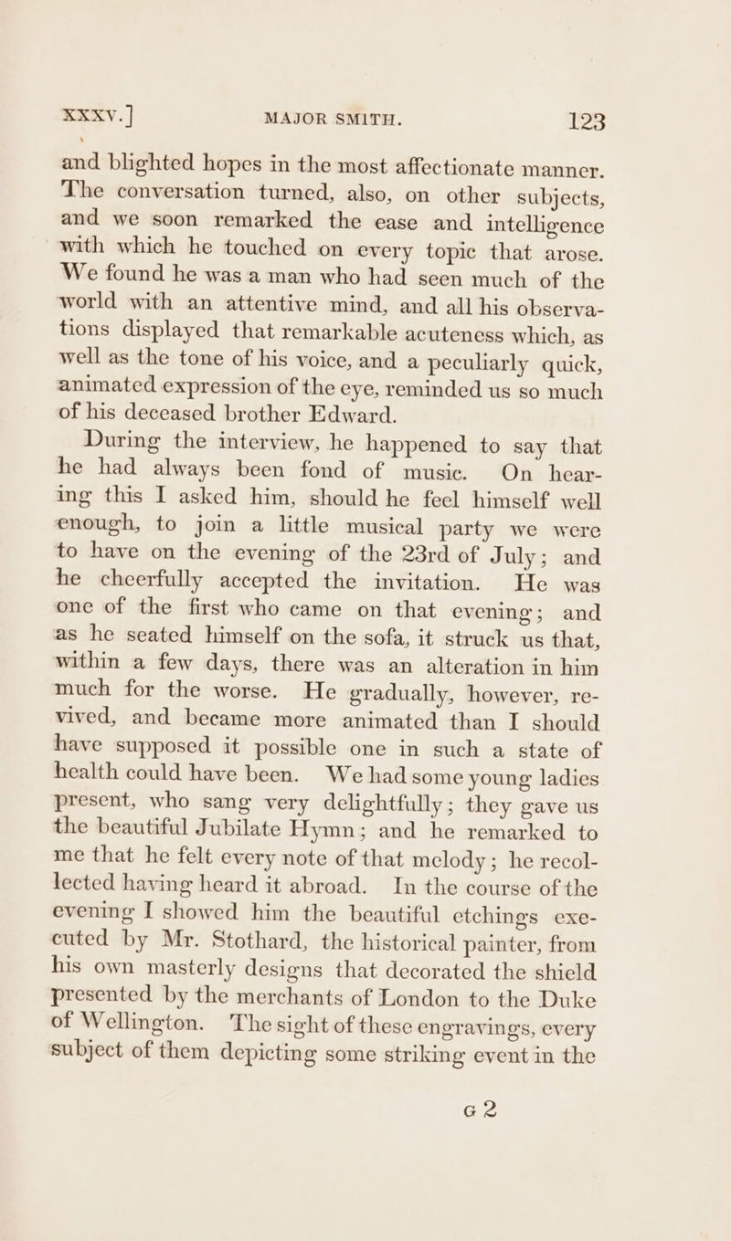 and blighted hopes in the most affectionate manner. The conversation turned, also, on other subjects, and we soon remarked the ease and intelligence with which he touched on every topic that arose. We found he was a man who had seen much of the world with an attentive mind, and all his observa- tions displayed that remarkable acuteness which, as well as the tone of his voice, and a peculiarly quick, animated expression of the eye, reminded us so much of his deceased brother Edward. During the interview, he happened to say that he had always been fond of music. On_hear- ing this I asked him, should he feel himself well enough, to join a little musical party we were to have on the evening of the 23rd of July; and he cheerfully accepted the invitation. He was one of the first who came on that evening; and as he seated himself on the sofa, it struck us that, within a few days, there was an alteration in him much for the worse. He gradually, however, re- vived, and became more animated than I should have supposed it possible one in such a state of health could have been. We had some young ladies present, who sang very delightfully; they gave us the beautiful Jubilate Hymn; and he remarked to me that he felt every note of that melody; he recol- lected having heard it abroad. In the course of the evening I showed him the beautiful etchings exe- cuted by Mr. Stothard, the historical painter, from his own masterly designs that decorated the shield presented by the merchants of London to the Duke of Wellington. The sight of these engravings, every subject of them depicting some striking event in the az