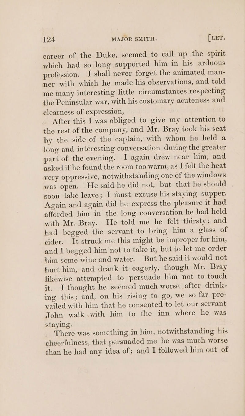 career of the Duke, seemed to call up the spirit which had so long supported him in his arduous profession. I shall never forget the animated man- ner with which he made his observations, and told me many interesting little circumstances respecting the Peninsular war, with his customary acuteness and clearness of expression, . After this I was obliged to give my attention to the rest of the company, and Mr. Bray took his seat by the side of the captain, with whom he held a long and interesting conversation during the greater art of the evening. I again drew near him, and asked if he found the room too warm, as I felt the heat very oppressive, notwithstanding one of the windows was open. He said he did not, but that he should soon take leave; I must excuse his staying supper. Again and again did he express the pleasure it had afforded him in the long conversation he had held with Mr. Bray. He told me he felt thirsty; and had begged the servant to bring him a glass of cider. It struck me this might be improper for him, and I begged him not to take it, but to let me order him some wine and water. But he said it would not hurt him, and drank it eagerly, though Mr. Bray likewise attempted to persuade him not to touch it. Ithought he seemed much worse after drink- ing this; and, on his rising to go, we so far pre- vailed with him that he consented to let our servant John walk .with him to the inn where he was staying. There was something in him, notwithstanding his cheerfulness, that persuaded me he was much worse than he had any idea of; and I followed him out of