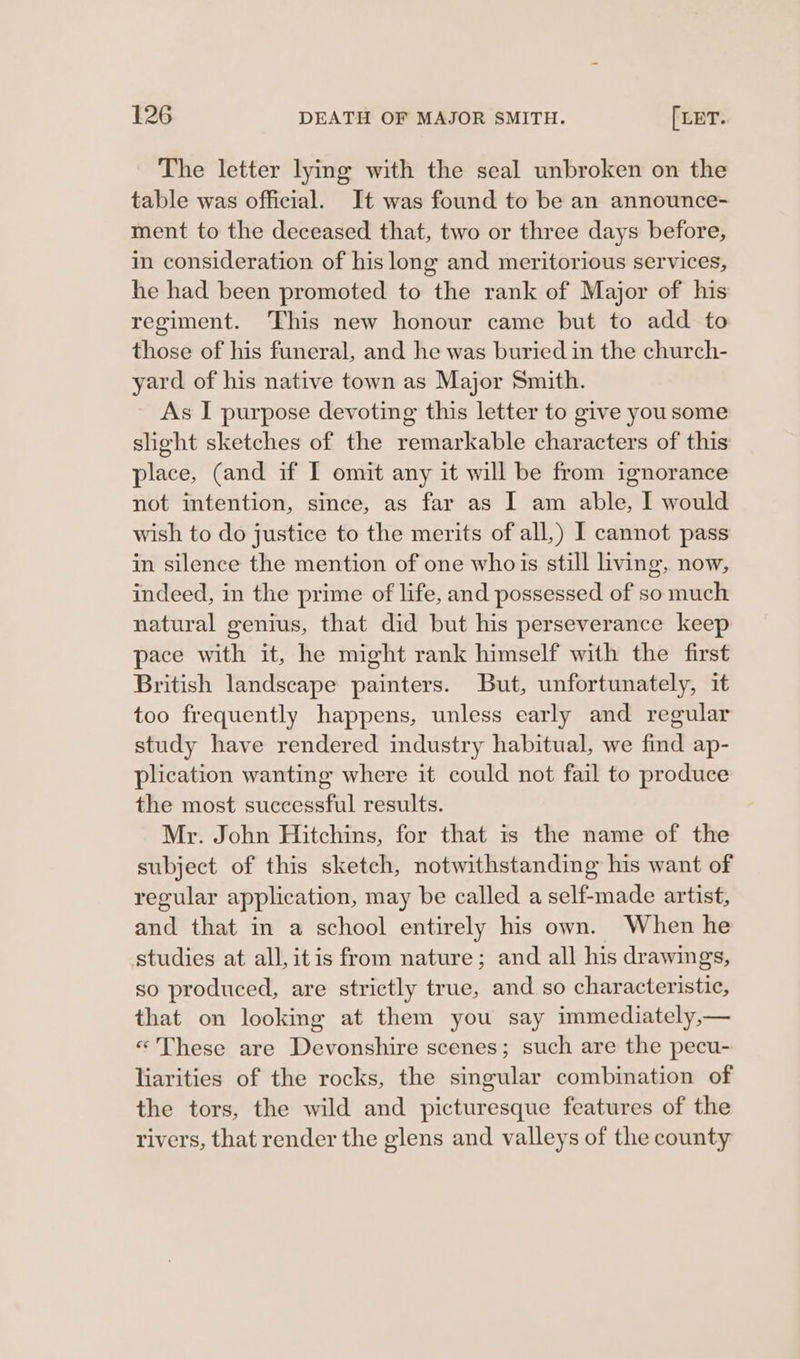 The letter lying with the seal unbroken on the table was official. It was found to be an announce- ment to the deceased that, two or three days before, in consideration of his long and meritorious services, he had been promoted to the rank of Major of his regiment. This new honour came but to add to those of his funeral, and he was buried in the church- yard of his native town as Major Smith. As I purpose devoting this letter to give you some slight sketches of the remarkable characters of this place, (and if I omit any it will be from ignorance not intention, since, as far as I am able, I would wish to do justice to the merits of all,) I cannot pass in silence the mention of one whois still living, now, indeed, in the prime of life, and possessed of so much natural genius, that did but his perseverance keep pace with it, he might rank himself with the first British landscape painters. But, unfortunately, it too frequently happens, unless early and regular study have rendered industry habitual, we find ap- plication wanting where it could not fail to produce the most successful results. Mr. John Hitchins, for that is the name of the subject of this sketch, notwithstanding his want of regular application, may be called a self-made artist, and that in a school entirely his own. When he studies at all,itis from nature; and all his drawings, so produced, are strictly true, and so characteristic, that on looking at them you say immediately,— «These are Devonshire scenes; such are the pecu- liarities of the rocks, the singular combination of the tors, the wild and picturesque features of the rivers, that render the glens and valleys of the county