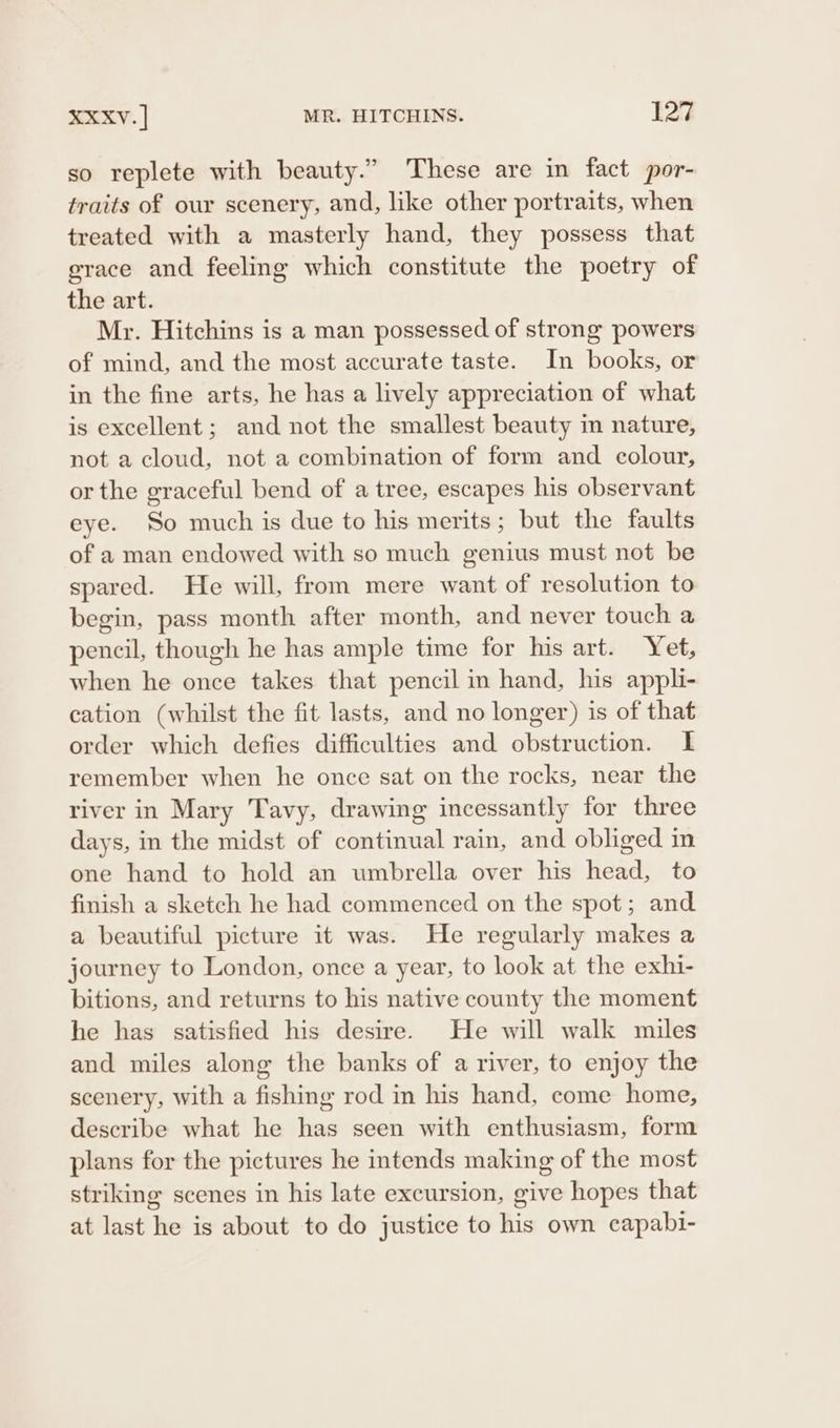 so replete with beauty.” These are in fact por- traits of our scenery, and, like other portraits, when treated with a masterly hand, they possess that grace and feeling which constitute the poetry of the art. Mr. Hitchins is a man possessed of strong powers of mind, and the most accurate taste. In books, or in the fine arts, he has a lively appreciation of what is excellent; and not the smallest beauty m nature, not a cloud, not a combination of form and colour, or the graceful bend of a tree, escapes his observant eye. So much is due to his merits; but the faults of a man endowed with so much genius must not be spared. He will, from mere want of resolution to begin, pass month after month, and never touch a pencil, though he has ample time for his art. Yet, when he once takes that pencil in hand, his appli- cation (whilst the fit lasts, and no longer) is of that order which defies difficulties and obstruction. I remember when he once sat on the rocks, near the river in Mary 'Tavy, drawing incessantly for three days, in the midst of continual rain, and obliged in one hand to hold an umbrella over his head, to finish a sketch he had commenced on the spot; and a beautiful picture it was. He regularly makes a journey to London, once a year, to look at the exhi- bitions, and returns to his native county the moment he has satisfied his desire. He will walk mules and miles along the banks of a river, to enjoy the scenery, with a fishing rod in his hand, come home, describe what he has seen with enthusiasm, form plans for the pictures he intends making of the most striking scenes in his late excursion, give hopes that at last he is about to do justice to his own capabi-