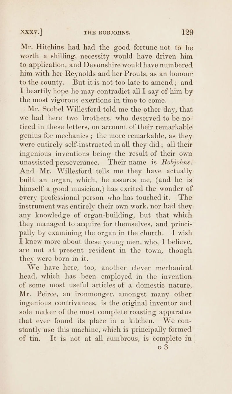 Mr. Hitchins had had the good fortune not to be worth a shilling, necessity would have driven him to application, and Devonshire would have numbered him with her Reynolds and her Prouts, as an honour to the county. But itis not too late to amend; and I heartily hope he may contradict all I say of him by the most vigorous exertions in time to come. Mr. Scobel Willesford told me the other day, that we had here two brothers, who deserved to be no- ticed in these letters, on account of their remarkable genius for mechanics ; the more remarkable, as they were entirely self-instructed in all they did; all their ingenious inventions being the result of their own unassisted perseverance. ‘Their name is Robjohns. And Mr. Willesford tells me they have actually built an organ, which, he assures me, (and he is himself a good musician,) has excited the wonder of every professional person who has touched it. ‘The instrument was entirely their own work, nor had they any knowledge of organ-building, but that which they managed to acquire for themselves, and princi- pally by examining the organ in the church. I wish I knew more about these young men, who, I believe, are not at present resident in the town, though they were born in it. We have here, too, another clever mechanical head, which has been employed in the invention of some most useful articles of a domestic nature, Mr. Peirce, an ironmonger, amongst many other ingenious contrivances, is the original inventor and sole maker of the most complete roasting apparatus that ever found its place in a kitchen. We con- stantly use this machine, which is principally formed of tin. It is not at all cumbrous, is complete in G3