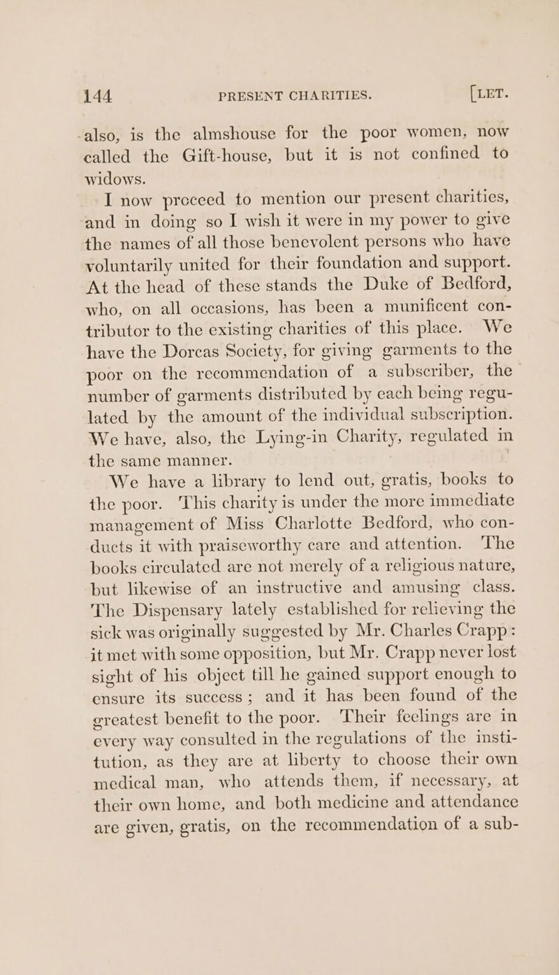 -also, is the almshouse for the poor women, now called the Gift-house, but it is not confined to widows. I now preceed to mention our present charities, ‘and in doing so I wish it were in my power to give the names of all those benevolent persons who have voluntarily united for their foundation and support. At the head of these stands the Duke of Bedford, who, on all occasions, has been a munificent con- tributor to the existing charities of this place. We have the Dorcas Society, for giving garments to the poor on the recommendation of a subscriber, the number of garments distributed by each being regu- lated by the amount of the individual subscription. We have, also, the Lying-in Charity, regulated in the same manner. 7 We have a lbrary to lend out, gratis, books to the poor. This charity is under the more immediate management of Miss Charlotte Bedford, who con- ducts it with praiseworthy care and attention. The books circulated are not merely of a religious nature, but likewise of an instructive and amusing class. The Dispensary lately established for relieving the sick was originally suggested by Mr. Charles Crapp: it met with some opposition, but Mr. Crapp never lost sight of his object till he gained support enough to ensure its success; and it has been found of the greatest benefit to the poor. Their feclings are in every way consulted in the regulations of the insti- tution, as they are at liberty to choose their own medical man, who attends them, if necessary, at their own home, and both medicine and attendance are given, gratis, on the recommendation of a sub-