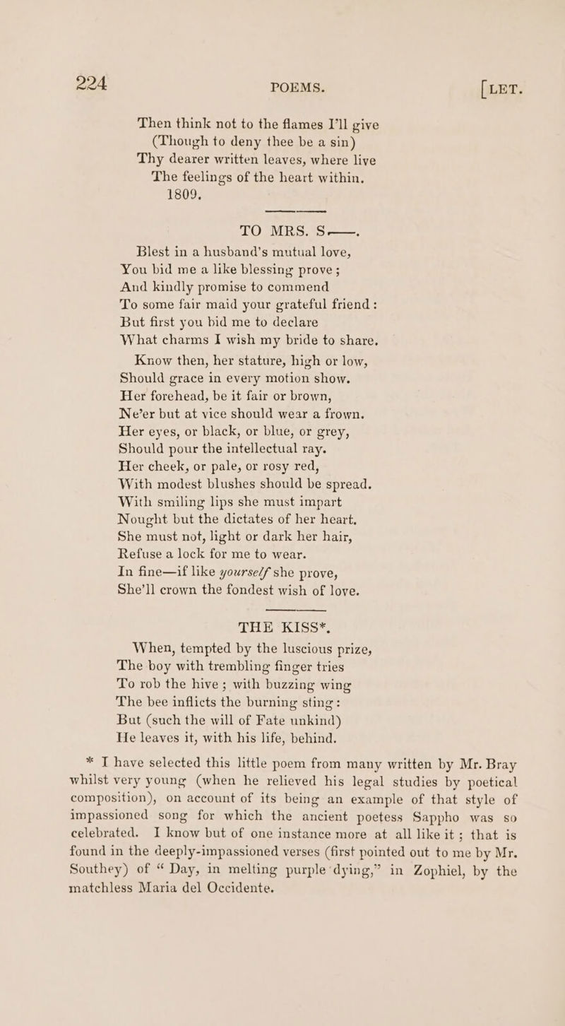 Then think not to the flames I'll give (Though to deny thee be a sin) Thy dearer written leaves, where live The feelings of the heart within. 1809, ee ee TO MRS. S——. Blest in a husband’s mutual love, You bid me a like blessing prove; And kindly promise to commend To some fair maid your grateful friend : But first you bid me to declare What charms I wish my bride to share, Know then, her stature, high or low, Should grace in every motion show. Her forehead, be it fair or brown, Ne’er but at vice should wear a frown. Her eyes, or black, or blue, or grey, Should pour the intellectual ray. Her cheek, or pale, or rosy red, With modest blushes should be spread. With smiling lips she must impart Nought but the dictates of her heart, She must not, light or dark her hair, Refuse a lock for me to wear. In fine—if like yourse/f she prove, She’ll crown the fondest wish of love. THE KISS*. When, tempted by the luscious prize, The boy with trembling finger tries To rob the hive ; with buzzing wing The bee inflicts the burning sting: But (such the will of Fate unkind) He leaves it, with his life, behind. * T have selected this little poem from many written by Mr. Bray whilst very young (when he relieved his legal studies by poetical composition), on account of its being an example of that style of impassioned song for which the ancient poetess Sappho was so celebrated. I know but of one instance more at all like it; that is found in the deeply-impassioned verses (first pointed out to me by Mr. Southey) of “ Day, in melting purple dying,” in Zophiel, by the matchless Maria del Occidente.