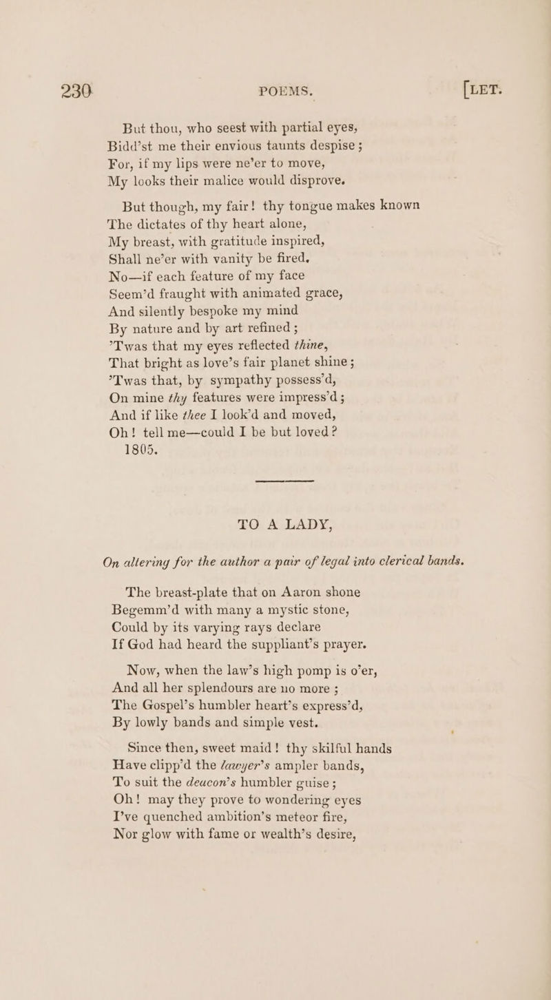 But thou, who seest with partial eyes, Bidd’st me their envious taunts despise ; For, if my lips were ne’er to move, My looks their malice would disprove. But though, my fair! thy tongue makes known The dictates of thy heart alone, My breast, with gratitude inspired, Shall ne’er with vanity be fired. No—if each feature of my face Seem’d fraught with animated grace, And silently bespoke my mind By nature and by art refined ; ’T was that my eyes reflected thine, That bright as love’s fair planet shine ; *Twas that, by sympathy possess’d, On mine ¢hy features were impress’d ; And if like ¢hee I look’d and moved, Oh! tell me—could I be but loved? 1805. TO A LADY, The breast-plate that on Aaron shone Begemm’d with many a mystic stone, Could by its varying rays declare If God had heard the suppliant’s prayer. Now, when the law’s high pomp is o’er, And all her splendours are no more ; The Gospel’s humbler heart’s express’d, By lowly bands and simple vest. Since then, sweet maid! thy skilful hands Have clipp’d the /awyer’s ampler bands, To suit the deacon’s humbler guise ; Oh! may they prove to wondering eyes I’ve quenched ambition’s meteor fire, Nor glow with fame or wealth’s desire,