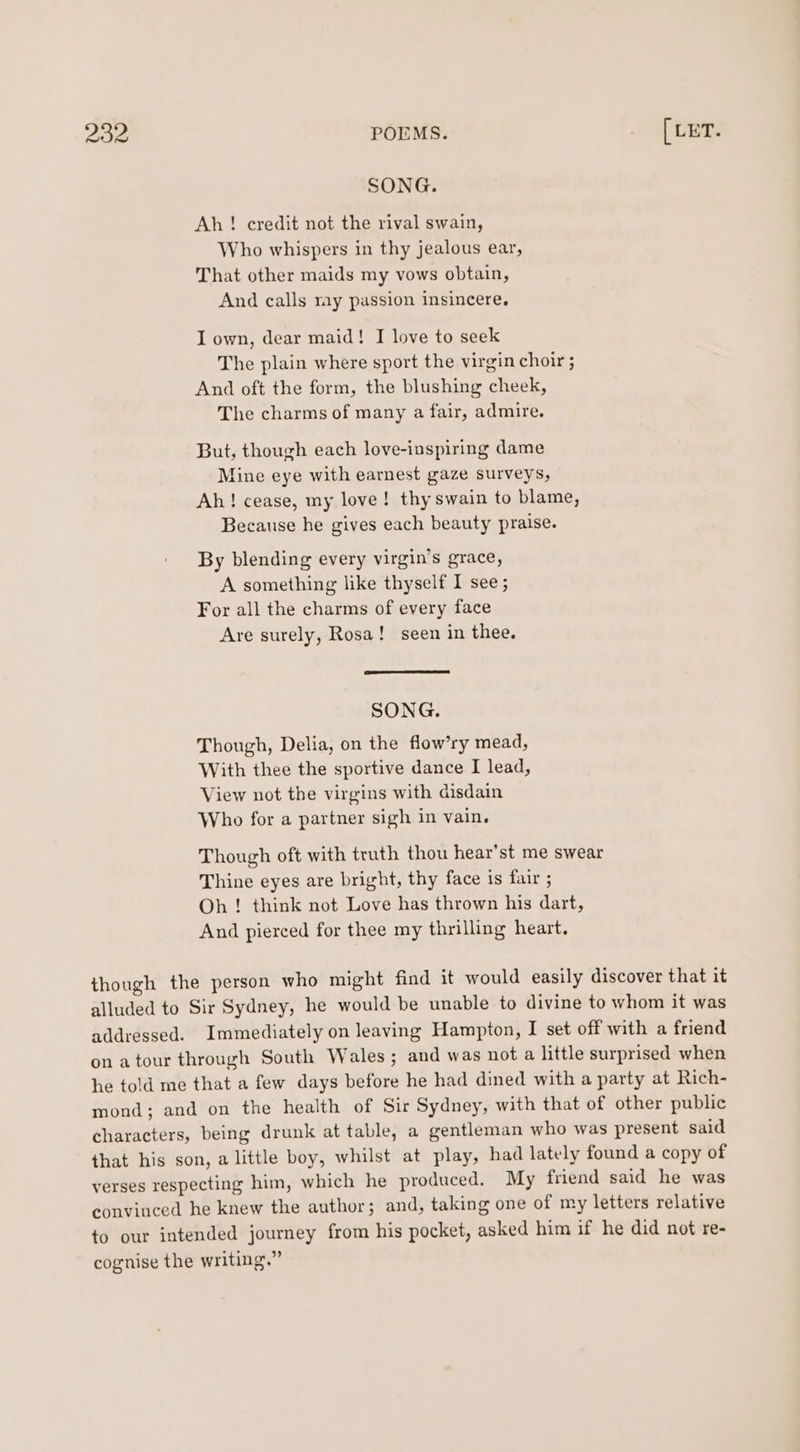 SONG. Ah! credit not the rival swain, Who whispers in thy jealous ear, That other maids my vows obtain, And calls ray passion insincere. I own, dear maid! I love to seek The plain where sport the virgin choir ; And oft the form, the blushing cheek, The charms of many a fair, admire. But, though each love-inspiring dame fine eye with earnest gaze surveys, Ah! cease, my love! thy swain to blame, Because he gives each beauty praise. By blending every virgin’s grace, A something like thyself I see ; For all the charms of every face Are surely, Rosa! seen in thee. SONG. Though, Delia, on the flow’ry mead, With thee the sportive dance I lead, View not the virgins with disdain Who for a partner sigh in vain. Though oft with truth thou hear’st me swear Thine eyes are bright, thy face is fair ; Oh ! think not Love has thrown his dart, And pierced for thee my thrilling heart. though the person who might find it would easily discover that it alluded to Sir Sydney, he would be unable to divine to whom it was addressed. Immediately on leaving Hampton, I set off with a friend on atour through South Wales; and was not a little surprised when he told me that a few days before he had dined with a party at Rich- mond; and on the health of Sir Sydney, with that of other public characters, being drunk at table, a gentleman who was present said that his son, alittle boy, whilst at play, had lately found a copy of verses respecting him, which he produced. My friend said he was convinced he knew the author; and, taking one of my letters relative to our intended journey from his pocket, asked him if he did not re- cognise the writing.”