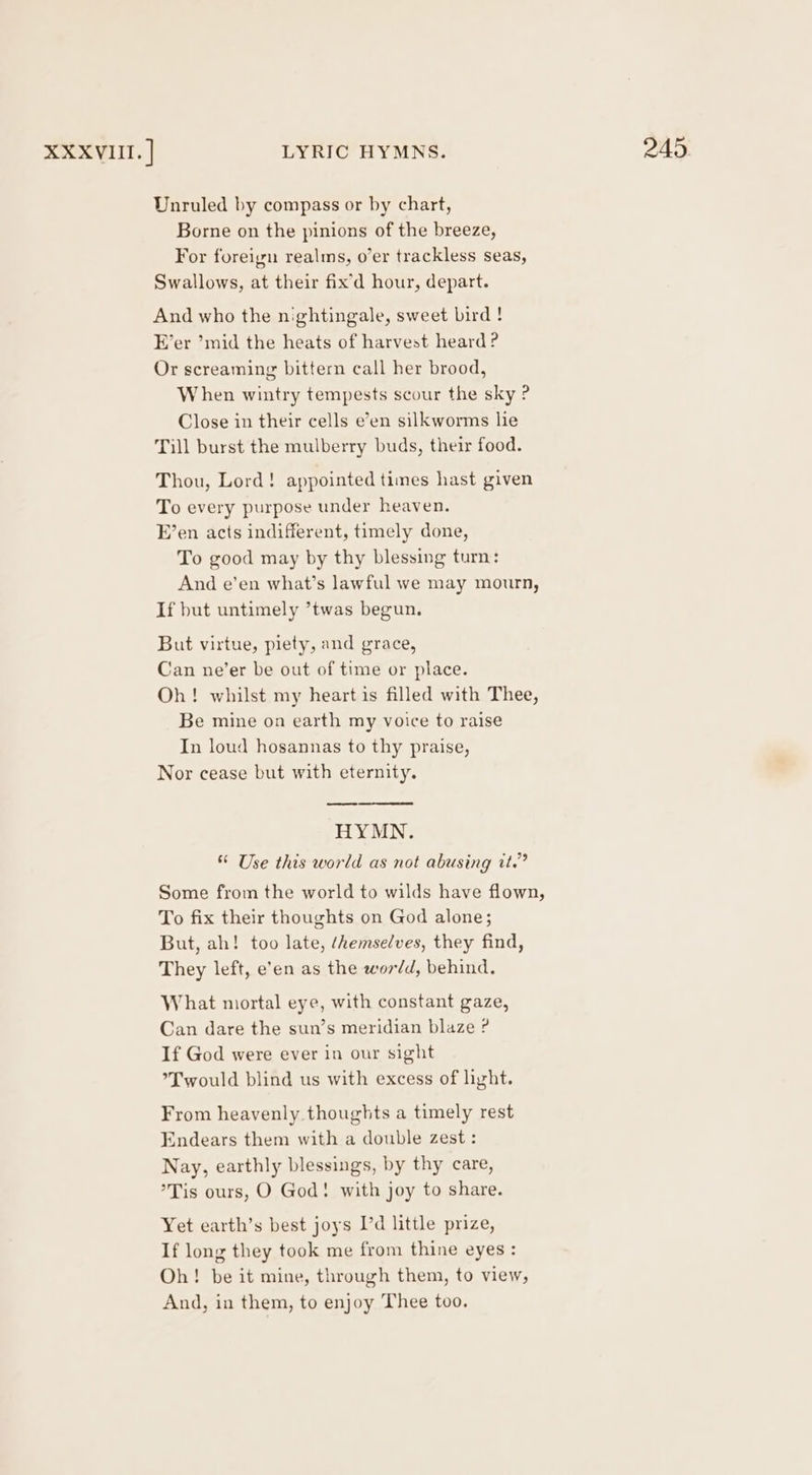 Unruled by compass or by chart, Borne on the pinions of the breeze, For foreign realms, o’er trackless seas, Swallows, at their fix’d hour, depart. And who the nightingale, sweet bird ! E’er ’mid the heats of harvest heard ? Or screaming bittern call her brood, When wintry tempests scour the sky ? Close in their cells e’en silkworms lie Till burst the mulberry buds, their food. Thou, Lord! appointed times hast given To every purpose under heaven. E’en acts indifferent, timely done, To good may by thy blessing turn: And e’en what’s lawful we may mourn, If but untimely ’twas begun. But virtue, piety, and grace, Can ne’er be out of time or place. Oh! whilst my heart is filled with Thee, Be mine on earth my voice to raise In loud hosannas to thy praise, Nor cease but with eternity. HYMN. * Use this world as not abusing it.” Some from the world to wilds have flown, To fix their thoughts on God alone; But, ah! too late, /hemselves, they find, They left, e’en as the wordd, behind. What niortal eye, with constant gaze, Can dare the sun’s meridian blaze ? If God were ever in our sight *T would blind us with excess of light. From heavenly thoughts a timely rest Endears them with a double zest : Nay, earthly blessings, by thy care, °Tis ours, O God! with joy to share. Yet earth’s best joys I’d little prize, If long they took me from thine eyes: Oh! be it mine, through them, to view, And, in them, to enjoy Thee too.