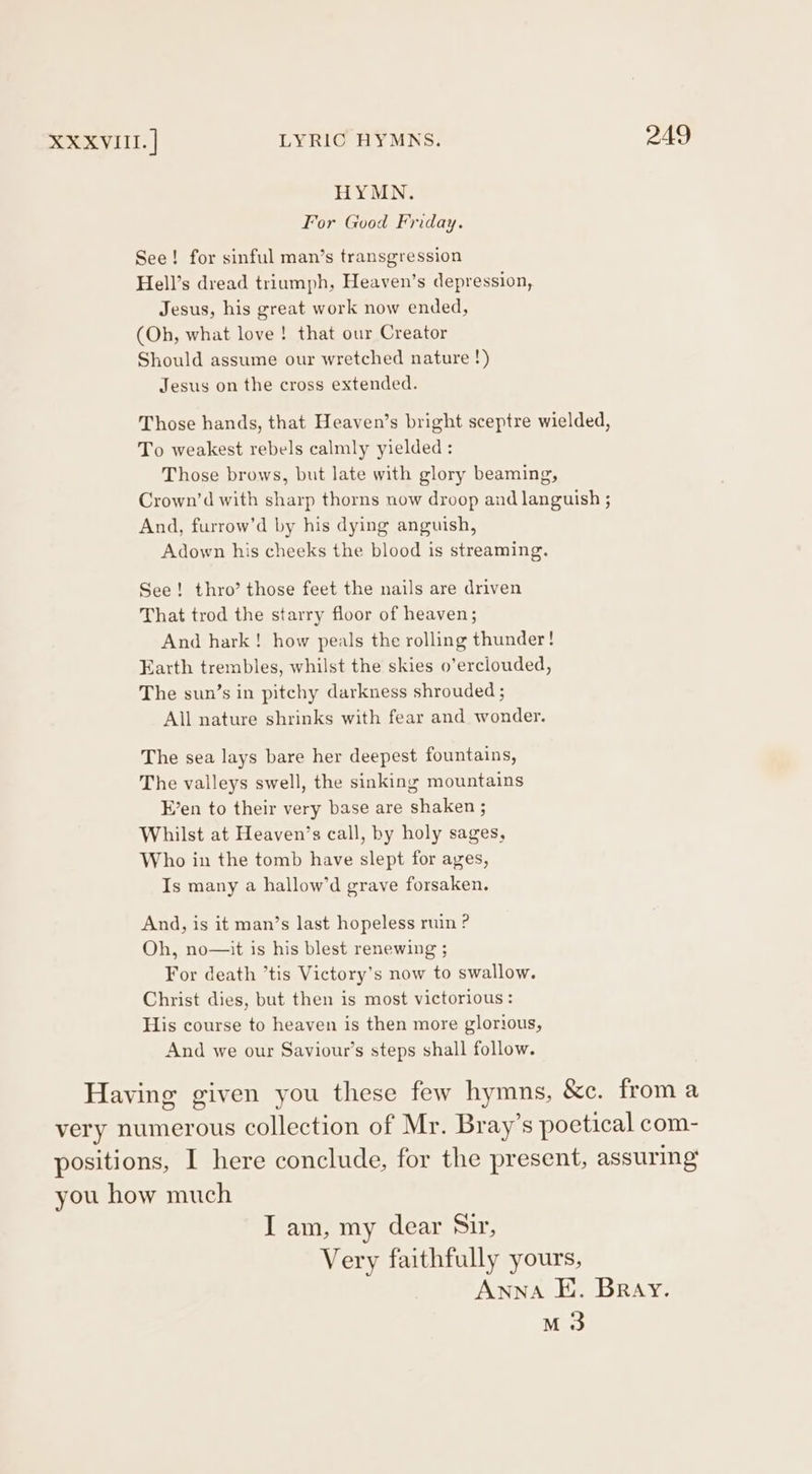 HYMN. For Good Friday. See! for sinful man’s transgression Hell’s dread triumph, Heaven’s depression, Jesus, his great work now ended, (Oh, what love ! that our Creator Should assume our wretched nature !) Jesus on the cross extended. Those hands, that Heaven’s bright sceptre wielded, To weakest rebels calmly yielded : Those brows, but late with glory beaming, Crown’d with sharp thorns now droop and languish ; And, furrow’d by his dying anguish, Adown his cheeks the blood is streaming. See! thro’ those feet the nails are driven That trod the starry floor of heaven; And hark! how peals the rolling thunder! Earth trembles, whilst the skies o’erclouded, The sun’s in pitchy darkness shrouded ; All nature shrinks with fear and wonder. The sea lays bare her deepest fountains, The valleys swell, the sinking mountains E’en to their very base are shaken ; Whilst at Heaven’s call, by holy sages, Who in the tomb have slept for ages, Is many a hallow’d grave forsaken. And, is it man’s last hopeless ruin ? Oh, no—it is his blest renewing ; For death ’tis Victory’s now to swallow. Christ dies, but then is most victorious: His course to heaven is then more glorious, And we our Saviour’s steps shall follow. Having given you these few hymns, &amp;c. from a very numerous collection of Mr. Bray’s poetical com- positions, I here conclude, for the present, assuring’ you how much I am, my dear Sir, Very faithfully yours, Anna E. Bray. M3