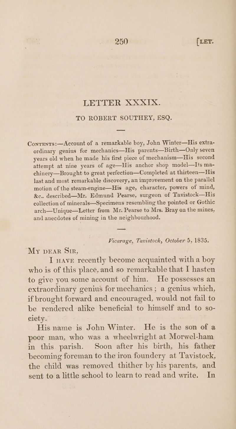 LETTER XXXIX. TO ROBERT SOUTHEY, ESQ. Conrrntrs:—Account of a remarkable boy, John Winter—His extra- ordinary genius for mechanics—His parents—Birth—Only seven years old when he made his first piece of mechanism—His second attempt at nine years of age—His anchor shop model—Its ma- chinery—Brought to great perfection—Completed at thirteen—His last and most remarkable discovery, an improvement on the parallel motion of the steam-engine—His age, character, powers of mind, &amp;e.. described—Mr. Edmund Pearse, surgeon of Tavistock—His collection of minerals—Specimens resembling the pointed or Gothic arch—Unique—Letter from Mr. Pearse to Mrs. Bray on the mines, and anecdotes of mining in the neighbourhood. Vicarage, Tavistock, October 5, 1835. ‘My pear Sir, I wave recently become acquainted with a boy who is of this place, and so remarkable that I hasten to give you some account of him. He possesses an extraordinary genius for mechanics ; a genius which, if brought forward and encouraged, would not fail to be rendered alike beneficial to himself and to so- elety. His name is John Winter. He is the son of a poor man, who was a wheelwright at Morwel-ham in this parish. Soon after his birth, his father becoming foreman to the iron foundery at ‘Tavistock, the child was removed thither by his parents, and sent to a little school to learn to read and write. In