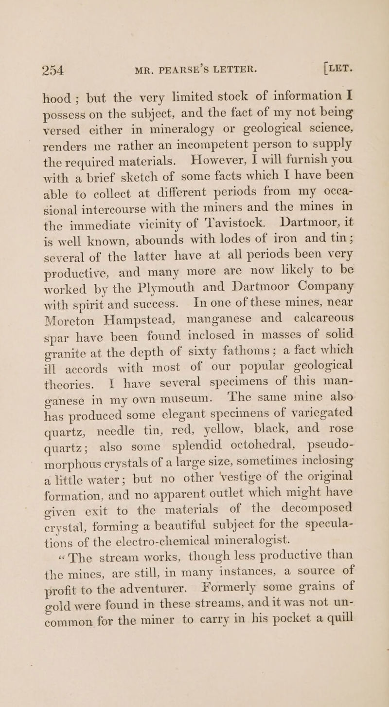 hood ; but the very limited stock of imformation I possess on the subject, and the fact of my not being versed either in mineralogy or geological science, renders me rather an incompetent person to supply the required materials. However, I will furnish you with a brief sketch of some facts which I have been able to collect at different periods from my occa- sional intercourse with the miners and the mines in the immediate vicinity of Tavistock. Dartmoor, it is well known, abounds with lodes of iron and tin ; several of the latter have at all periods been very productive, and many more are now likely to be worked by the Plymouth and Dartmoor Company with spirit and success. In one of these mines, near Moreton Hampstead, manganese and calcareous spar have been found inclosed in masses of solid granite at the depth of sixty fathoms; a fact which ‘1 accords with most of our popular geological theories. I have several specimens of this man- ganese in my own museum. The same mine also has produced some elegant specimens of variegated quartz, needle tin, red, yellow, black, and rose quartz; also some splendid octohedral, pseudo- morphous crystals of a large size, sometimes inclosing a little water; but no other ‘vestige of the original formation, and no apparent outlet which might have given exit to the materials of the decomposed crystal, forming a beautiful subject for the specula- tions of the electro-chemical mineralogist. «The stream works, though less productive than the mines, are still, in many instances, a source of profit to the adventurer, Formerly some grains of gold were found in these streams, and it was not un- common for the miner to carry in his pocket a quill