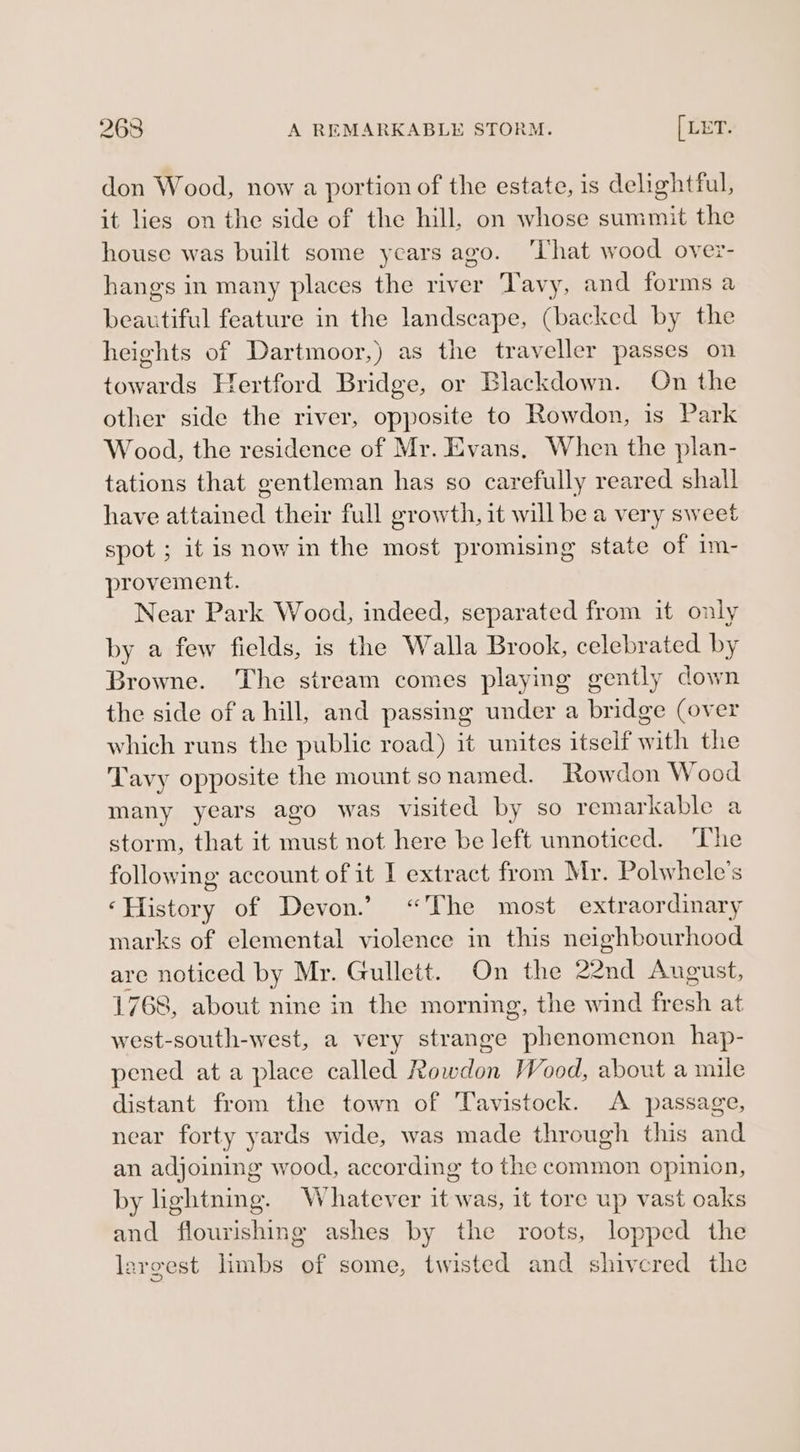 2638 A REMARKABLE STORM. [LET. don Wood, now a portion of the estate, is delightful, it lies on the side of the hill, on whose summit the house was built some years ago. ‘That wood over- hangs in many places the river Tavy, and forms a beautiful feature in the landscape, (backed by the heights of Dartmoor,) as the traveller passes on towards Hertford Bridge, or Blackdown. On the other side the river, opposite to Rowdon, is Park Wood, the residence of Mr. Evans, When the plan- tations that gentleman has so carefully reared shall have attained their full growth, it will be a very sweet spot ; it is now in the most promising state of im- provement. Near Park Wood, indeed, separated from it only by a few fields, is the Walla Brook, celebrated by Browne. The stream comes playing gently down the side of a hill, and passing under a bridge (over which runs the public road) it unites itself with the Tavy opposite the mount so named. Rowdon Wood many years ago was visited by so remarkable a storm, that it must not here be left unnoticed. The following account of it I extract from Mr. Polwhele’s ‘History of Devon.’ “The most extraordinary marks of elemental violence in this neighbourhood are noticed by Mr. Gullett. On the 22nd August, 1768, about nine in the morning, the wind fresh at west-south-west, a very strange phenomenon hap- pened at a place called Rowdon Wood, about a mile distant from the town of Tavistock. A passage, near forty yards wide, was made through this and an adjoining wood, according to the common opinion, by lightning. Whatever it was, it tore up vast oaks and flourishing ashes by the roots, lopped the largest limbs of some, twisted and shivered the