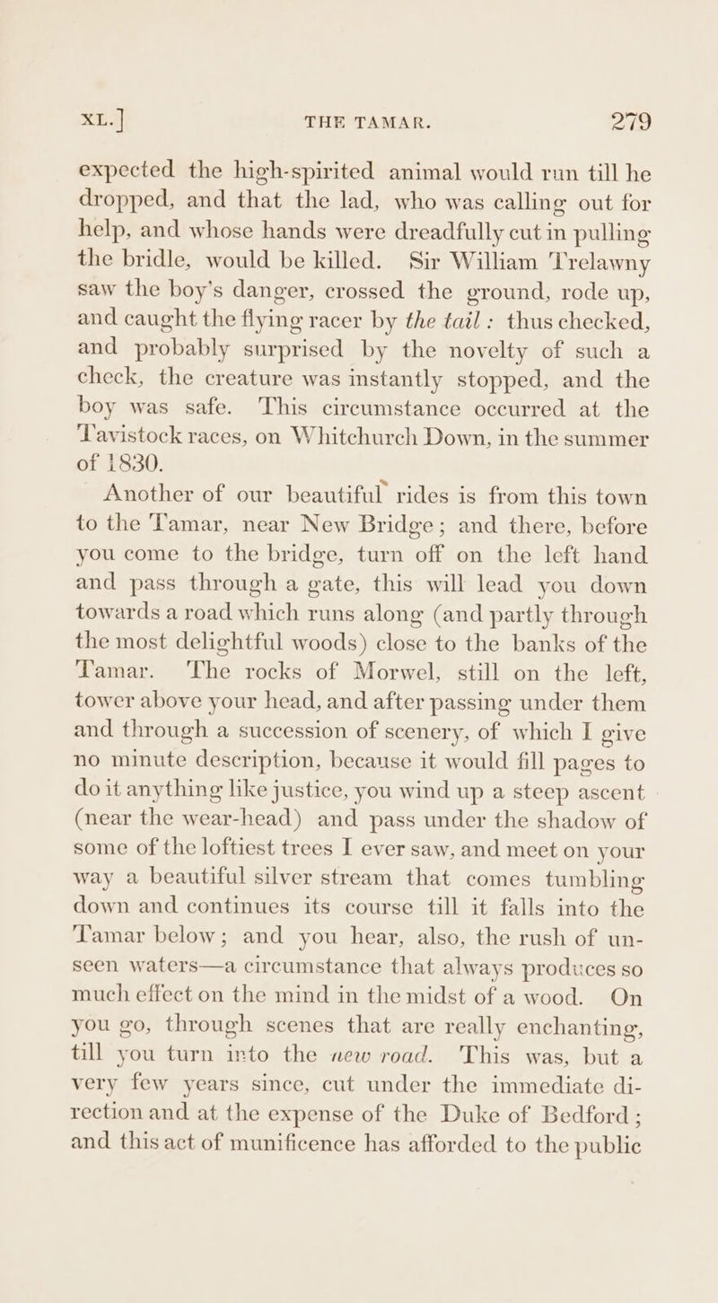 expected the high-spirited animal would run till he dropped, and that the lad, who was callin ¢ out for help, and whose hands were dreadfully cut in pulling the bridle, would be killed. Sir William ‘Trelawny saw the boy's danger, crossed the ground, rode up, and caught the flying racer by the tail: thus checked, and probably surprised by the novelty of such a check, the creature was instantly stopped, and the boy was safe. This circumstance occurred at the Tavistock races, on Whitchurch Down, in the summer of 1830. Another of our beautiful rides is from this town to the Tamar, near New Bridge; and there, before you come to the bridge, turn off on the left hand and pass through a gate, this will lead you down towards a road which runs along (and partly through the most delightful woods) close to the banks of the Tamar. The rocks of Morwel, still on the left, tower above your head, and after passing under them and through a succession of scenery, of which I give no minute description, because it would fill pages to do it anything like justice, you wind up a steep ascent (near the wear-head) and pass under the shadow of some of the loftiest trees I ever saw, and meet on your way a beautiful silver stream that comes tumbling down and continues its course till it falls into the Tamar below; and you hear, also, the rush of un- seen waters—a circumstance that always produces so much effect on the mind in the midst of a wood. On you go, through scenes that are really enchanting, till you turn into the new road. This was, but a very few years since, cut under the immediate di- rection and at the expense of the Duke of Bedford ; and this act of munificence has afforded to the public