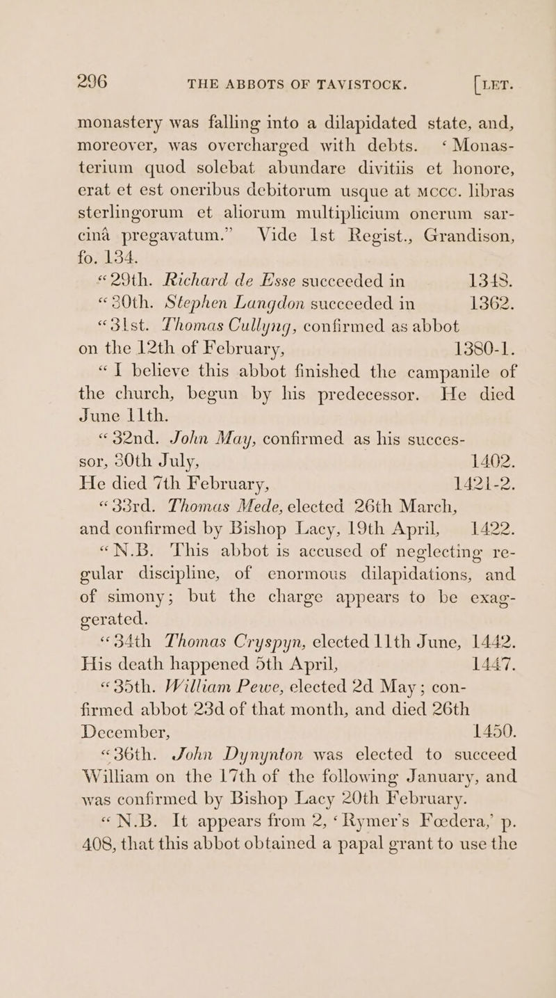 monastery was falling into a dilapidated state, and, moreover, was overcharged with debts. ‘ Monas- terlum quod solebat abundare divitiis et honore, erat et est oneribus debitorum usque at occ. libras sterlingorum et aliorum multiplicium onerum sar- cina pregavatum.” Vide Ist Regist., Grandison, fo. 134. «29th. Richard de Hsse succeeded in 13438. «30th. Stephen Langdon succeeded in 1362. «3st. Thomas Cullyng, confirmed as abbot on the 12th of February, 1380-1. “I believe this abbot finished the campanile of the church, begun by his predecessor. He died June Lith. «32nd. John May, confirmed as his succes- sor, s0th July, 1402. He died 7th February, 14242, «33rd. Thomas Mede, elected 26th March, and confirmed by Bishop Lacy, 19th April, 1422. “N.B. This abbot is accused of neglecting re- gular discipline, of enormous dilapidations, and of simony; but the charge appears to be exag- gerated. «34th Thomas Cryspyn, elected 11th June, 1442. His death happened 5th April, 447. « 35th. William Pewe, elected 2d May ; con- firmed abbot 23d of that month, and died 26th December, 1450. «36th. John Dynynton was elected to succeed William on the 17th of the following January, and was confirmed by Bishop Lacy 20th February. «N.B. It appears from 2, ‘Rymer’s Feedera,’ p. A08, that this abbot obtained a papal grant to use the