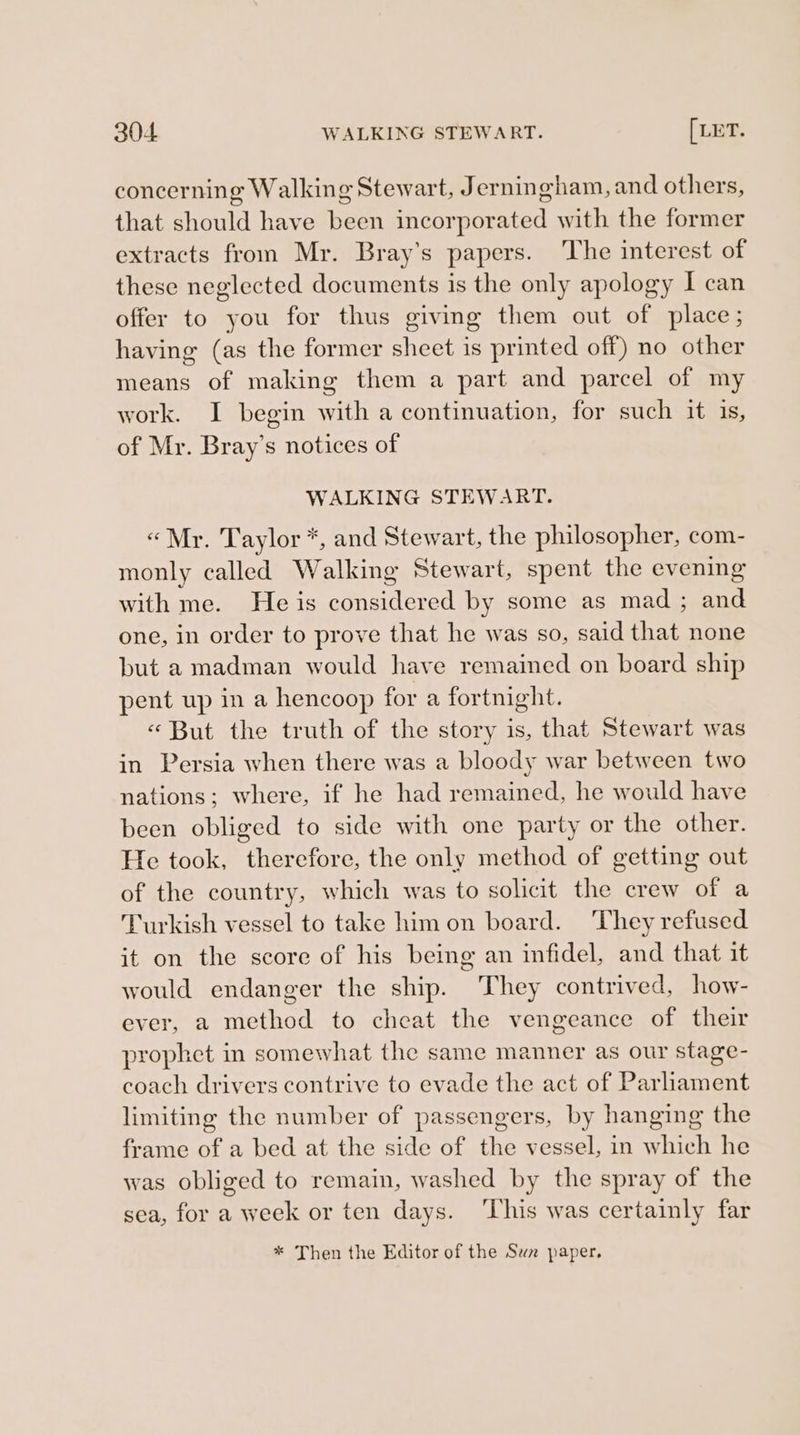 concerning Walking Stewart, Jerningham, and others, that should have been incorporated with the former extracts from Mr. Bray’s papers. The interest of these neglected documents is the only apology I can offer to you for thus giving them out of place; having (as the former sheet is printed off) no other means of making them a part and parcel of my work. I begin with a continuation, for such it is, of Mr. Bray’s notices of WALKING STEWART. «Mr. Taylor *, and Stewart, the philosopher, com- monly called Walking Stewart, spent the evening with me. He is considered by some as mad ; and one, in order to prove that he was so, said that none but a madman would have remained on board ship pent up in a hencoop for a fortnight. « But the truth of the story is, that Stewart was in Persia when there was a bloody war between two nations; where, if he had remained, he would have been obliged to side with one party or the other. He took, therefore, the only method of getting out of the country, which was to solicit the crew of a Turkish vessel to take him on board. They refused it on the score of his being an infidel, and that it would endanger the ship. They contrived, how- ever, a method to cheat the vengeance of their prophet in somewhat the same manner as our stage- coach drivers contrive to evade the act of Parliament limiting the number of passengers, by hanging the frame of a bed at the side of the vessel, in which he was obliged to remain, washed by the spray of the sea, for a week or ten days. ‘This was certainly far * Then the Editor of the Suwa paper.