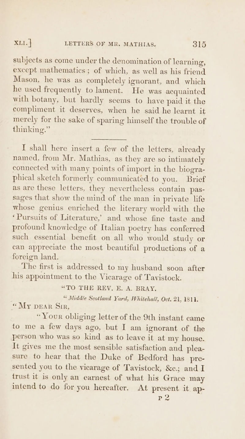 subjects as come under the denomination of learning, except mathematics ; of which, as well as his friend Mason, he was as completely ignorant, and which he used frequently to lament. He was acquainted with botany, but hardly seems to have paid it the compliment it deserves, when he said he learnt it merely for the sake of sparing himself the trouble of thinking.” I shall here insert a few of the letters, already named, from Mr. Mathias, as they are so intimately connected with many points of import in the biogra- phical sketch formerly communicated to you. Brief as are these letters, they nevertheless contain pas- sages that show the mind of the man in private life whose genius enriched the literary world with the ‘Pursuits of Literature,’ and whose fine taste and profound knowledge of Italian poetry has conferred such essential benefit on all who would study or can appreciate the most beautiful productions of a foreign land. The first is addressed to my husband soon after his appointment to the Vicarage of Tavistock. “TO THE REV. EH. A. BRAY. “Middle Scotland Yard, Whitehall’, Oct. 21, 1811. « My pEAR Sir, “Your obliging letter of the 9th instant came to me a few days ago, but I am ignorant of the person who was so kind as to leave it at my house. It gives me the most sensible satisfaction and plea- sure to hear that the Duke of Bedford has_pre- sented you to the vicarage of Tavistock, &amp;c.; and I trust it is only an earnest of what his Grace may intend to do for you hereafter. At present it ap- P2