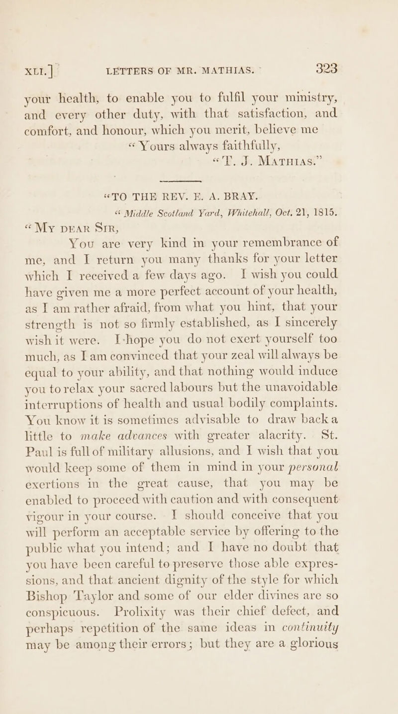 your health, to enable you to fulfil your ministry, and every other duty, with that satisfaction, and comfort, and honour, which you merit, believe me «Yours always faithfully, “TT. J. Matutas.” “TO THE REV. E. A. BRAY. “ Middle Scotland Yard, Whitehall, Oct, 21, 1815. «My DEAR SIR, You are very kind in your remembrance of me, and I return you many thanks for your letter which I received a few days ago. I wish you could have given me a more perfect account of your health, as I am rather afraid, from what you hint, that your strength is not so firmly established, as I sincerely wish it were. I-hope you do not exert yourself too much, as Lam convinced that your zeal will always be equal to your ability, and that nothing would induce you torelax your sacred labours but the unavoidable interruptions of health and usual bodily complaints. You know it is sometimes advisable to draw backa little to make advances with greater alacrity. St. Paul is fullof military allusions, and I wish that you would keep some of them in mind in your personal exertions in the great cause, that you may be enabled to proceed with caution and with consequent vigour in your course. I should conceive that you will perform an acceptable service by offerme to the public what you intend; and I have no doubt that you have been careful to preserve those able expres- sions, and that ancient dignity of the style for which Bishop Taylor and some of our elder divines are so conspicuous. Prolixity was their chief defect, and perhaps repetition of the same ideas in continuity may be among their errors; but they are a glorious