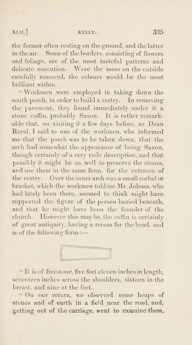 XLU. | KELLY. 339 the former often resting on the ground, and the latter in theair. Some of the borders, consisting of flowers and foliage, are of the most tasteful patterns and delicate execution. Were the moss on the outside carefully removed, the colours would be the most brilliant within. «“Workmen were employed in taking down the south porch, in order to builda vestry. In removing the pavement, they found immediately under it a stone coffin, probably Saxon. It is rather remark- able that, on visiting it a few days before, as Dean Rural, I said to one of the workmen, who informed me that the porch was to be taken down, that the arch had somewhat the appearance of being Saxon, though certainly of a very rude description, and that possibly it might be as well to preserve the stones, and use them in the same form, for the entrance of the vestry. Over the inner arch was a small corbel or ‘bracket, which the workmen told me Mr. Johnes, who had lately been there, seemed to think might have supported the figure of the person buried beneath, and that he might have been the founder of the church. However this may be, the coffin is certainly of great antiquity, having a recess for the head, and is of the following form :— «Jt is of freestone, five feet eleven inches in length, seventeen inches across the shoulders, sixteen in the breast, and nine at the feet. “On our return, we observed some heaps of stones and of earth in a field near the road, and, setting out of the carriage, went to examine them,