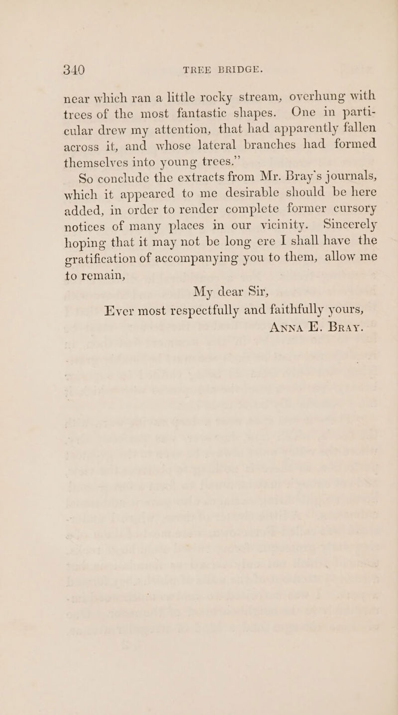 near which ran a little rocky stream, overhung with trees of the most fantastic shapes. One in parti- cular drew my attention, that had apparently fallen across it, and whose lateral branches had formed themselves into young trees.” So conclude the extracts from Mr. Bray's journals, which it appeared to me desirable should be here added, in order to render complete former cursory notices of many places in our vicinity. Sincerely hoping that it may not be long ere I shall have the gratification of accompanying you to them, allow me to remain, My dear Sir, Ever most respectfully and faithfully yours, Anna E. Bray.
