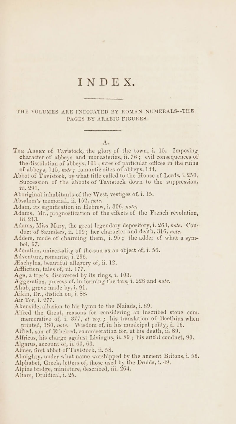 THE VOLUMES ARE INDICATED BY ROMAN NUMERALS--THE PAGES BY ARABIC FIGURES, A. Tur Azsry of Tavistock, the glory of the town, i. 15. Imposing character of abbeys and monasteries, 11.76; evil consequences of the dissolution of abbeys, 101 ; sites of particular offices in the ruins of abbeys, 115, note; romantic sites of abbeys, 144. Abbot of Tavistock, by what title called to the House of Lords, 1. 250. Succession of the abbots of Tavistock down to the suppression, iii, 291. Aboriginal inhabitants of the West, vestiges of, 1. 15. Absalom’s memorial, ii. 152, note. Adam, its signification in Hebrew, i. 306, nore. Adams, Mr., prognostication of the effects of the French revolution, lii, 213. Adams, Miss Mary, the great legendary depository, i. 263, note. Con- duct of Saunders, ii. 109; her character and death, 316, note. Adders, mode of charming them, i. 95; the adder of what a sym- bol, 97; Adoration, universality of the-sun as an object of, 1. 56. Adventure, romantic, i. 296. Afschylus, beautiful allegory of, 11, 12, Affliction, tales of, 11. 177. Age, a tree’s, discovered by its rings, i. 103. Aggeration, process of, in forming the tors, 1. 228 and note. Ahab, grove made by,1. 91. Aikin, Dr., distich on, i. 88. AirTor,:i, 277. Akenside, allusion to his hymn to the Naiads, 1. 89. Alfred the Great, reasons for considering an inscribed stone com- memorative of, i. 377, et seqg.; his translation of Boéthius when printed, 3S0, note. Wisdom of, in his municipal polity, ii. 16. Alfred, son of Ethelred, commiseration for, at his death, ii. 89, Alfricus, his charge against Livingus, ii. 89 ; his artful conduct, 90. Algarus, account of, i1. 60, 63. Almer, first abbot of Tavistock, 11. 58. Almighty, under what name worshipped by the ancient Britons, 1. 56, Alphabet, Greek, letters of, those used by the Druids, i. 49. Alpine bridge, miniature, described, 111. 264. Altars, Druidical, 1, 25.