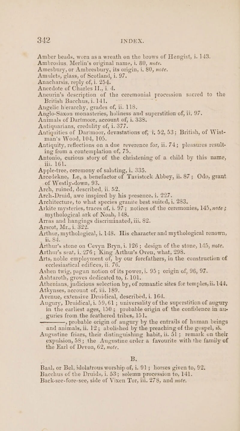 Amber beads, worn asa wreath on the brows of Hengist, i. 143. Ambrosius, Merlin’s original name, i. 80, note. Amesbury, or Ambresbury, its origin, i. 80, note. Amulets, glass, of Scotland, 1. 97. Anacharsis, reply of, i. 254. Anecdote of Charles II., i. 4. Aneurin’s description of the ceremonial _ Procession sacred to the British Bacchus, i. 141. Angelic hierarchy, grades of, ii. 118. Anglo-Saxon monasteries, holiness aud superstition of, 13. 97. Animals of Dartmoor, account of, i. 338. Antiquarians, credulity of, i. a97, Antiquities of Darimoor, devastations of, i, 52,53; British, of Wist- man’s Wood, 104, 105. Antiquity, reflections on a due reverence for, il, 74; pleasures result- ing from a contemplation of, 75. Antonio, curious story of the christening of a child by this name, iii. L61. Apple-tree, ceremony of saluting, i. 335. Arcedekne, Le, a benefactor of Tavistock Abbey, ii. 87; Odo, grant of Westly -down, 93. Arch, ruined, described, 11. 42. Arch-Druid, awe inspired by his presence, 1. 227. Architecture, to what species granite best suited, i, 283, Arkite mysteries, traces of, i. 97; notices of the ceremonies, 145, note ; mythological ark of Noah, 148, Arras and hangings discriminated, ili. 82. Arscot, Mr., i. 322. Arthur, mythological, j. 148. His character and mythological renown, u. 84. Arthur’s stone on Cevyn Bryn, i. 126; design of the stone, 145, note. Arthur’s seat, 1.276; King Arthur’s Oven, what, 298. Arts, noble employment of, by our forefathers, in the construction of ecclesiastical edifices, 11. 76. Ashen twig, pagan notion of its power,i. 95; origin of, 96, 97. Ashtaroth, groves dedicated to, 1. 101. Athenians, judicious selection by, of romantic sites for temples, 1i. 144, Atkynses, account of, iii. 189, Avenue, extensive Denidical, described, i. 164. Augury, Druidical, i. 59,61 ; universality of the superstition of augury in the earliest ages, 150 ; probable origin of the confidence in au- _ guries from the feathered tribes, 151. » probable origin of augury by the entrails of human beings and animals, i ii. 12; abolished by the preaching of the gospel, 2d. Augustine friars, their distinguishing habit, ii. 51; remark on their expulsion, 58; the Augustine order a favourite with the family of the Earl of Devon, 62, note. Bs Baal, or Bel, idolatrous worship of, 1.91; horses given to, 92, Bacchus of the Druids, i. 53; solemn procession to, 141. Back-see-fore-see, side of Vixen Tor, ii. 278, and note.