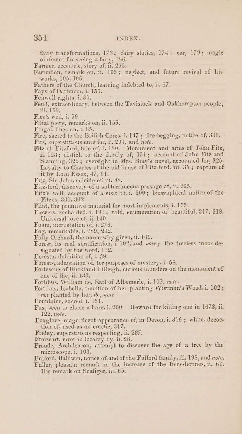 fairy transformations, 173; fairy stories, 174; car, 179; magic ointment for seeing a fairy, 186. Farmer, eccentric, story of, i1. 255. Farrindon, remark on, ii. 105; neglect, and future revival of his works, 105, 106. Fathers of the Church, learning indebted to, ii. 67. Fays of Dartmoor, 1. 156. Fenwell rights, 1. 35. Feud, extraordinary, between the Tavistock and Oakhampton people, iii. 169, Fice’s well, i. 59. Filial piety, remarks on, il. 156. Fingal, lines on, i. 85. Fire, sacred to the British Ceres, i. 147 ; fire-begging, notice of, 336. Fits, superstitious cure for, 11. 291, and note. Fitz of Fitzford, tale of, 1.180. Monument and arms of John Fitz, ii. 128; distich to the family of, 151; account of John Fitz and Slanning, 322; oversight in Mrs. Bray’s novel, accounted for, 325. Loyalty to Charles of the old house of Fitz-ford, 11. 35 ; capture of it by Lord Essex, 47, 61. Fitz, Sir John, suicide of, 111. 48. Fitz-ford, discovery of a subterraneous passage at, 11, 295. Fitz’s well, account of a visit to, i. 300; biographical notice of the Fitzes, 301, 302. Flint, the primitive material for most implements, 1. 155. Flowers, enchanted, i. 191; wild, enumeration of beautiful, 317, 318. Universal love of, ii. 140. Foam, incrustation of, 1. 276. Fog, remarkable, i. 289, 292. Folly Orchard, the name why given, 11. 109. Forest, its real signification, i. 102, and note; the treeless moor de- signated by the word, 132. Foresta, definition of, i. 58. Forests,. adaptation of, for purposes of mystery, 1. 58. Fortescue of Buckland Filleigh, curious blunders on the monument of one of the, i, 130. Fortibus, William de, Earl of Albemarle, i. 102, note. Fortibus, Isabella, tradition of her planting Wistman’s Wood, i. 102; not planted by her, 2b., note. Fountains, sacred, i. 151. Fox, seen to chase a hare, i. 260. Reward for killing one in 1673, ii. 122, note. Foxglove, magnificent appearance of, in Devon, i. 316 ; white, decoc- tion of, used as an emetic, 317. Friday, superstitions respecting, 0. 287. Froissart, error in locality by, 11. 28. Froude, Archdeacon, attempt to discover the age of a tree by the microscope, i. 103. Fulford, Baldwin, notice of,and of the Fulford family, iii. 198, and mote. Fuller, pleasant remark on the increase of the Benedictines, 1. 61,