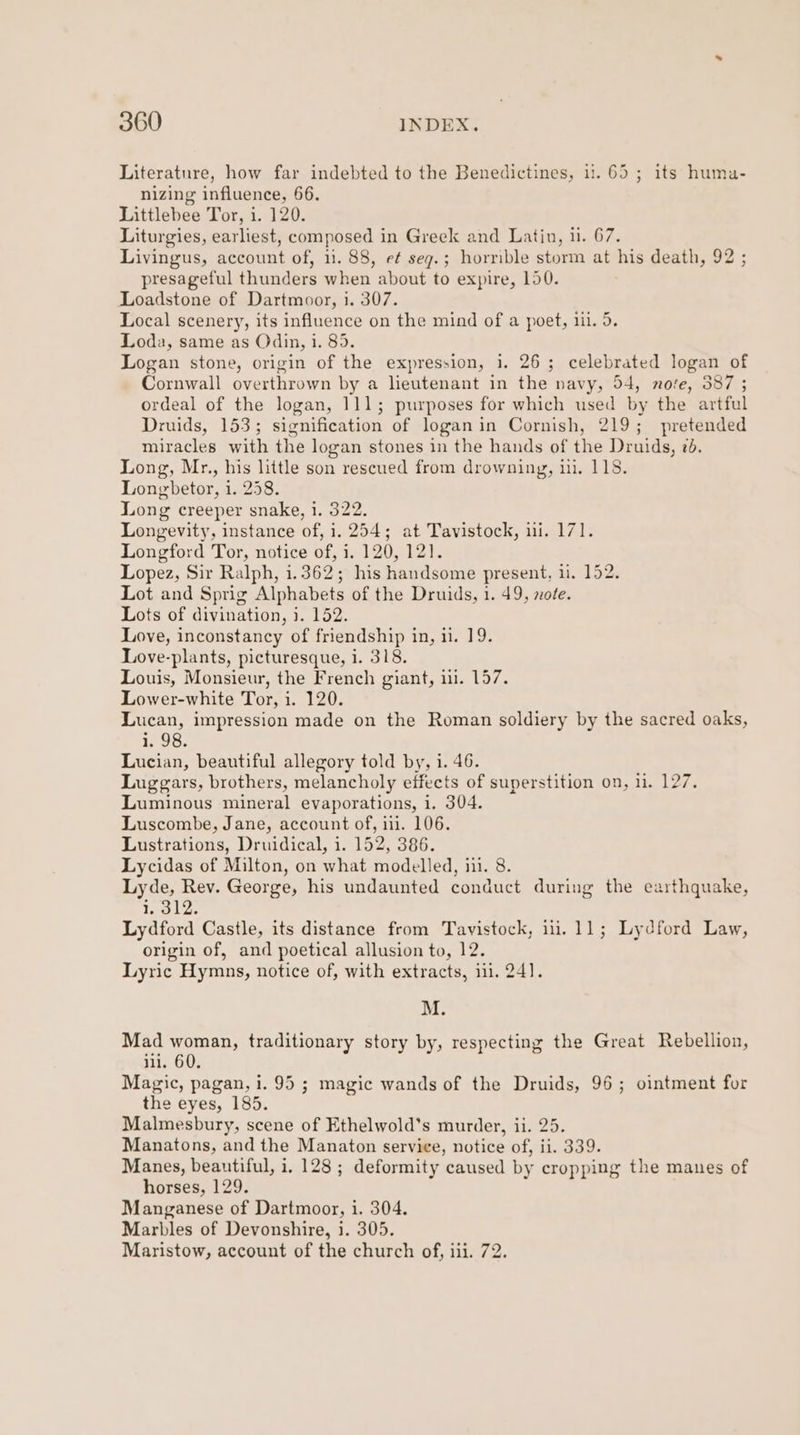 Literature, how far indebted to the Benedictines, i. 65; its huma- nizing influence, 66. Littlebee Tor, i. 120. Liturgies, earliest, composed in Greek and Latin, 11. 67. Livingus, account of, 11. 88, ef seg.; horrible storm at his death, 92 ; presageful thunders when about to expire, 150. Loadstone of Dartmoor, i. 307. Local scenery, its influence on the mind of a poet, 1il. 5. Loda, same as Odin, i. 85. Logan stone, origin of the expression, i. 26; celebrated logan of Cornwall overthrown by a lieutenant in the navy, 54, nore, 387 ; ordeal of the logan, 111; purposes for which used by the artful Druids, 153; signification of loganin Cornish, 219; pretended miracles with the logan stones in the hands of the Druids, 7. Long, Mr., his little son rescued from drowning, ii. 118. Longbetor, 1. 258. Long creeper snake, i. 322. Longevity, instance of, i. 254; at Tavistock, ii. 171. Longford Tor, notice of, 1. 120, 121. Lopez, Sir Ralph, 1.362; his handsome present, ii. 152. Lot and Sprig Alphabets of the Druids, 1. 49, note. Lots of divination, i. 152. Love, inconstancy of friendship in, i. 19. Love-plants, picturesque, i. 318. Louis, Monsieur, the French giant, ui. 157. Lower-white Tor, i. 120. Lucan, impression made on the Roman soldiery by the sacred oaks, ia. Lucian, beautiful allegory told by, i. 46. Luggars, brothers, melancholy effects of superstition on, 11. 127. Luminous mineral evaporations, i. 304. Luscombe, Jane, account of, ii. 106. Lustrations, Druidical, i. 152, 386. Lycidas of Milton, on what modelled, iii. 8. Lyde, Rev. George, his undaunted conduct during the earthquake, i. 312. Lydford Castle, its distance from Tavistock, ili. 11; Lydford Law, origin of, and poetical allusion to, 12. Lyric Hymns, notice of, with extracts, iil. 241]. M. Mad woman, traditionary story by, respecting the Great Rebellion, ili. 60. Magic, pagan, i. 95 ; magic wands of the Druids, 96; ointment for the eyes, 185. Malmesbury, scene of Ethelwold’s murder, ii. 25. Manatons, and the Manaton service, notice of, ii. 339. Manes, beautiful, i. 128 ; deformity caused by cropping the manes of horses, 129. Manganese of Dartmoor, i. 304. Marbles of Devonshire, i. 305. Maristow, account of the church of, iii. 72.