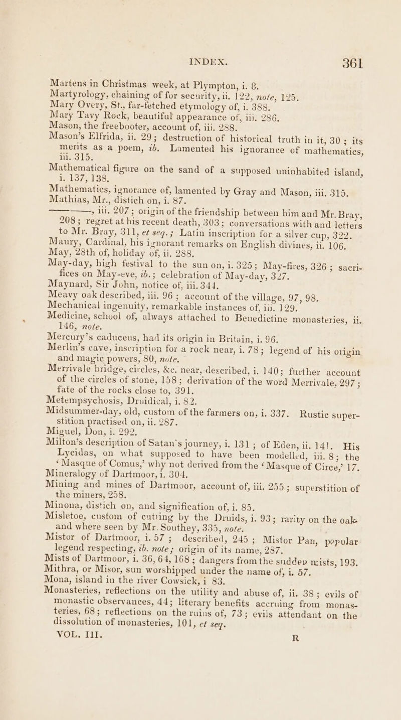 Martens in Christmas week, at Plympton, i. 8. Martyrology, chaining of for security, 11. 122, nofe, 125. Mary Overy, St., far-fetched etymology of, i. 388, Mary Tavy Rock, beautiful appearance of, iii. 286, Mason, the freebooter, account of, ii. 288. Mason’s Elfrida, ii. 29; destruction of historical truth in it, 30 ; its merits as a poem, 7b, Lamented his ignorance of mathematics, ui. 315. Mathematical figure on the sand of a supposed uninhabited island, W137, 156; Mathematics, ignorance of, lamented by Gray and Mason, iii. 315. Mathias, Mr., distich on, i. 87. : lil. 207; origin of the friendship between him and Mr. Bray, 208; regret at his recent death, 303; conversations with and letters to Mr. Bray, 311, et seg.; Latin inscription for a silver cup, 322. Maury, Cardinal, his ignorant remarks on English divines, ii. 106, May, 28th of, holiday of, ii. 288. May-day, high festival to the sun on, 1.325; May-fires, 326; sacri- fices on May-eve, 2b.; celebration of May-day, 327. Maynard, Sir John, notice of, iii. 344. Meavy oak described, iii. 96 ; account of the village, 97, 98. Mechanical ingenuity, remarkable instances of. iis. 129. Medicine, school of, always attached to Benedictine monasteries, ii. 146, note. Mercury’s caduceus, had its origin in Britain, i. 96. Merlin’s cave, inscription for a rock near, i. 78; legend of his origin and magic powers, 80, note. Merrivale bridge, circles, &amp;e. near, described, 1. 140; further account of the circles of stone, 158; derivation of the word Merrivale, 297 ; fate of the rocks close to, 391. Metempsychosis, Druidical, i. 82. Midsummer-day, old, custom of the farmers on, i. 337. Rustic super- stition practised on, ii. 287. Miguel, Don, i. 292. Milton’s description of Satan's journey, i. 131; of Eden, ii. 141. His Lycidas, on what supposed to have been modelled, ii. 8; the ‘ Masque of Comus,’ why not derived from the ‘Masque of Circe,’ 17. Mineralogy of Dartmoor, i. 304. Mining and mines of Dartmoor, account of, 11. 255; superstition of the miners, 258. Minona, distich on, and signification of, i. 85. Misletoe, custom of cutting by the Druids, i. 93; rarity on the oak and where seen by Mr. Southey, 335, nove. ha Mistor of Dartmoor, i. 57 ; described, 245; Mistor Pan, pepolar legend respecting, 2b. note; origin of its name, 287. Mists of Dartmoor, i. 36, 64, 168 ; dangers from the suddep nists, 193. Mithra, or Misor, sun worshipped under the name of, 1. 57. Mona, island in the river Cowsick, i 83. Monasteries, reflections on the utility and abuse of, ii. 38; evils of monastic observances, 44; literary benefits accruing from monas- teries, 68; reflections on the ruins of, 73; evils attendant on the dissolution of monasteries, 101, e¢ seq. VOL. Ill. R