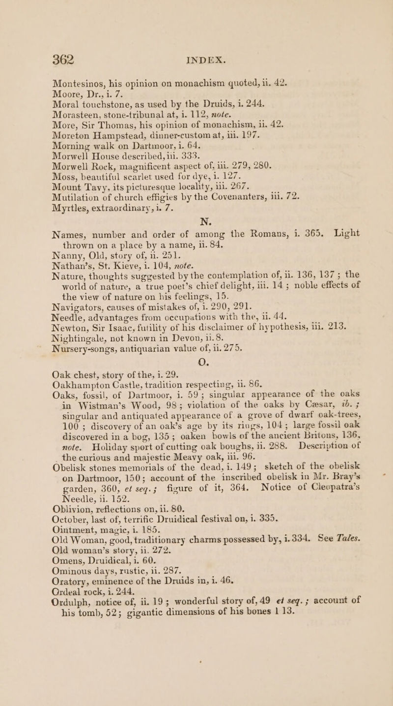 Montesinos, his opinion on monachism quoted, il. 42. Moore, Dr., i. 7. Moral touchstone, as used by the Druids, i. 244. Morasteen, stone-tribunal at, 1. 112, note. More, Sir Thomas, his opinion of monachism, ii. 42. Moreton Hampstead, dinner-custom at, i. 197. Morning walk on Dartmoor, 1. 64. Morwell House described, 11. 333. Morwell Rock, magnificent aspect of, ii. 279, 280. Moss, beautiful scarlet used for dye, i. 127. Mount Tavy, its picturesque locality, 1. 267. Mutilation of church effigies by the Covenanters, 11. 72. Myrtles, extraordinary, 1. 7. N. Names, number and order of among the Romans, i. 365. Light thrown on a place by a name, ii. 84, Nanny, Old, story of, 1. 251. Nathan’s, St. Kieve, i. 104, note. Nature, thoughts suggested by the contemplation of, 11. 136, 137 ; the world of nature, a true poet’s chief delight, iil. 14 ; noble effects of the view of nature on his feelings, 15. Navigators, causes of mistakes of, 1.290, 291. Needle, advantages from occupations with the, 1. 44. Newton, Sir Isaac, futility of his disclaimer of hypothesis, iL. 213. Nightingale, not known in Devon, 11.8. Nursery-songs, antiquarian value of, 11. 275. O. Oak chest, story of the, 1. 29. Oakhampton Castle, tradition respecting, 11. 86. Oaks, fossil, of Dartmoor, i. 59; singular appearance of the oaks in Wistman’s Wood, 98; violation of the oaks by Casar, 7. ; singular and antiquated appearance of a grove of dwarf oak-trees, 100 ; discovery of an oak’s age by its rings, 104; large fossil oak discovered in a bog, 135; oaken bowls of the ancient britons, 136, note. Holiday sport of cutting oak boughs, ii. 288. Description of _ the curious and majestic Meavy oak, ii. 96. Obelisk stones memorials of the dead, i. 149; sketch of the obelisk on Dartmoor, 150; account of the inscribed obelisk in Mr. Bray’s garden, 360, ef seqg.; figure of it, 364. Notice of Cleopatra’s Needle, ii. 152. Oblivion, reflections on, ii. 80. October, last of, terrific Druidical festival on, i. 335. Ointment, magic, i. 185. Old Woman, good, traditionary charms possessed by, 1.334. See Ta/es. Old woman’s story, ii. 272. Omens, Druidical, i. 60. Ominous days, rustic, 11. 287. Oratory, eminence of the Druids in, i. 46. Ordeal rock, 1. 244. Ordulph, notice of, ii. 19; wonderful story of, 49 ef seg. ; account of his tomb, 52; gigantic dimensions of his bones | 13.