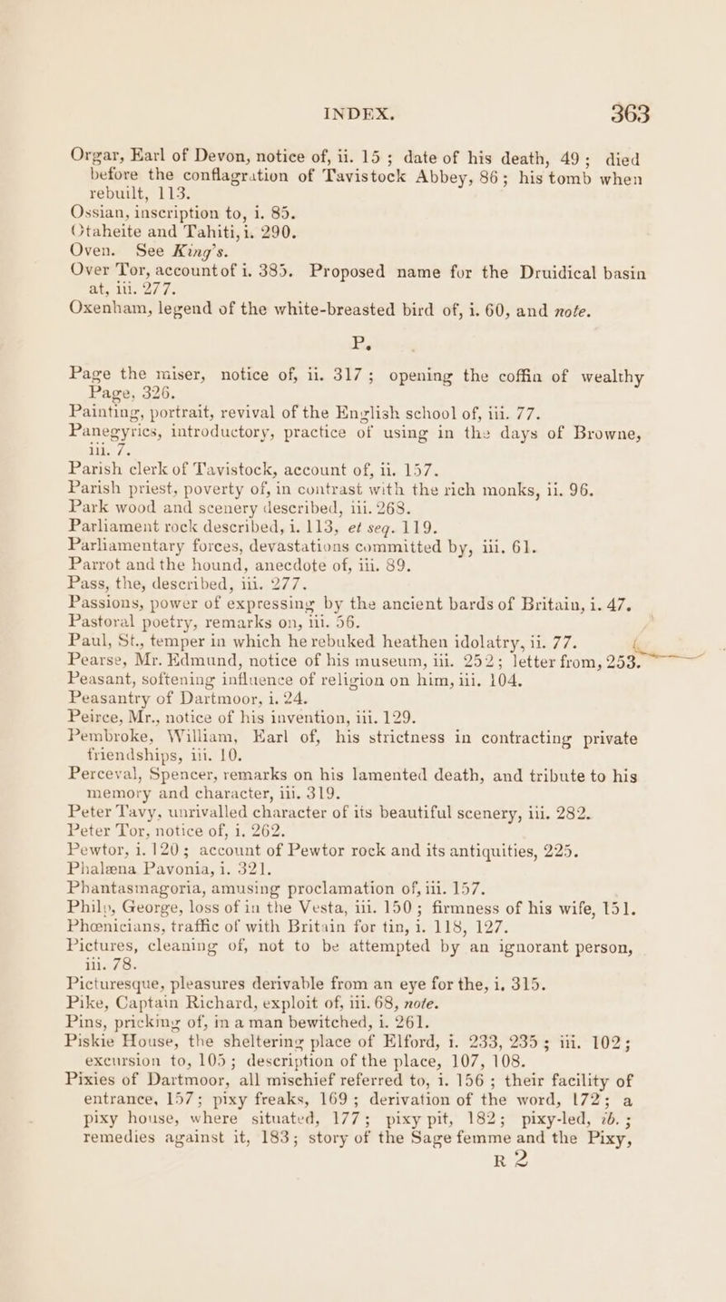 Orgar, Earl of Devon, notice of, ii. 15 ; date of his death, 49; died before the conflagration of Tavistock Abbey, 86; his tomb when rebuilt, 113. Ossian, inscription to, i. 85. Otaheite and Tahiti, i. 290. Oven. See King’s. Over Tor, accountof i. 385. Proposed name for the Druidical basin ae, Wis 2s Fe Oxenham, legend of the white-breasted bird of, i. 60, and note. P, Page the miser, notice of, ii. 317; opening the coffin of wealthy Page, 326. Painting, portrait, revival of the English school of, iii. 77. Panegyrics, introductory, practice of using in the days of Browne, aye Parish clerk of Tavistock, account of, il. 157. Parish priest, poverty of, in contrast with the rich monks, ii. 96. Park wood and scenery described, iii. 268. Parliament rock described, i. 113, et seq. 119. Parliamentary forces, devastations committed by, iii, 61. Parrot and the hound, anecdote of, iii. 89. Pass, the, described, ili. 277. Passions, power of expressing by the ancient bards of Britain, i. 47. Pastoral poetry, remarks on, iii. 56. Paul, St., temper in which he rebuked heathen idolatry, ii. 77. lex Pearse, Mr. Edmund, notice of his museum, iii. 252; letter from, 253. oa Peasant, softening influence of religion on him, iii. 104. Peasantry of Dartmoor, i. 24. Peirce, Mr., notice of his invention, ii. 129. Pembroke, William, Karl of, his strictness in contracting private friendships, ii. 10. Perceval, Spencer, remarks on his lamented death, and tribute to his memory and character, i. 319. Peter Tavy, unrivalled character of its beautiful scenery, iii. 282. Peter Tor, notice of, 1, 262. Pewtor, 1.120; account of Pewtor rock and its antiquities, 225. Phaleena. Pavonia, 1. 321. Phantasmagoria, amusing proclamation of, iii. 157. Philp, George, loss of in the Vesta, 111. 150; firmness of his wife, 151. Pheenicians, traffic of with Britain for tin, i. 118, 127. Pictures, cleaning of, not to be attempted by an ignorant person, iii. 78. Picturesque, pleasures derivable from an eye for the, i, 315. Pike, Captain Richard, exploit of, 111. 68, no/e. Pins, pricking of, in a man bewitched, i. 261. Piskie House, the sheltering place of Elford, i. 233, 235; ii. 102; excursion to, 105; description of the place, 107, 108. Pixies of Dartmoor, all mischief referred to, i. 156 ; their facility of entrance, 157; pixy freaks, 169; derivation of the word, 172; a pixy house, where situated, 177; pixy pit, 182; pixy-led, 2. ; remedies against it, 183; story of the Sage femme vi the Pixy, R