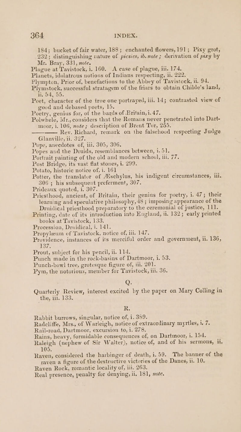 184; bucket of fair water, 188; enchanted flowers, 191; Pixy grot, 232; distinguishing nature of picsies, 2.note; derivation of pery by Mr. Bray, 331, nole. Plague at Tavistock, i. 160. A case of plague, i. 174. Planets, idolatrous notions of Indians respecting, il. 222. Plympton, Prior of, benefactions to the Abbey of Tavistock, 11. 94. Plymstock, successful stratagem of the friars to obtain Childe’s land, 1 p4, 55. Poet, character of the true one portrayed, ili. 14; contrasted view of good and debased poets, 15. Poetry, genius for, of the bards of Britain, i. 47. Polwhele, Mr., considers that the Romanus never penetrated into Dart- moor, 1. 106, note; description of Brent Tor, 255. Rev. Richard, remark on the falsehood respecting Judge Glanville, ii. 327. Pope, anecdotes of, i1. 305, 306. Popes and the Druids, resemblances between, 1.51. Portrait painting of the old and modern school, iii, 77. Post Bridge, its vast flat stones, i. 299. Potato, historic notice of, 1. 161 Potter, the translator of Aischylus, his indigent circumstances, ii. 306 ; his subsequent preferment, 307. Prideaux quoted, 1. 307. Priesthood, ancient, of Britain, their genius for poetry, 1. 47; their learning and speculative philosophy, 48 ; imposing appearance of the Druidical priesthood preparatory to the ceremonial of justice, 111. Printing, date of its introduction into Kogland, 1. 132; early printed books at Tavistock, 133. Procession, Drnidical, i. 141. Propyleum of Tavistock, notice of, i. 147. Providence, instances of its merciful order and government, 11. 136, 137. Prout, subject for his pencil, 1. 114. Punch made in the rock-basins of Dartmoor, i. 53. Punch-bowl tree, grotesque figure of, 11. 201. Pym, the notorious, member for Tavistock, i. 36. Q. Quarterly Review, interest excited by the paper on Mary Colling in the, ii. 133. ty Rabbit burrows, singular, notice of, 1. 389. Radcliffe, Mrs., of Warleigh, notice of extraordinary myrtles, 1. 7. Rail-road, Dartmoor, excursion to, 1. 278. Rains, heavy, formidable consequences of, on Dartmoor, i. 154. Raleigh (nephew of Sir Walter), notice of, and of his sermons, il. 105. Raven, considered the harbinger of death, i.59. The banner of the raven a figure of the destructive victories of the Danes, 1. 10. Raven Rock, romantic locality of, 1. 263. Real presence, penalty for denying, 11, 181, note.