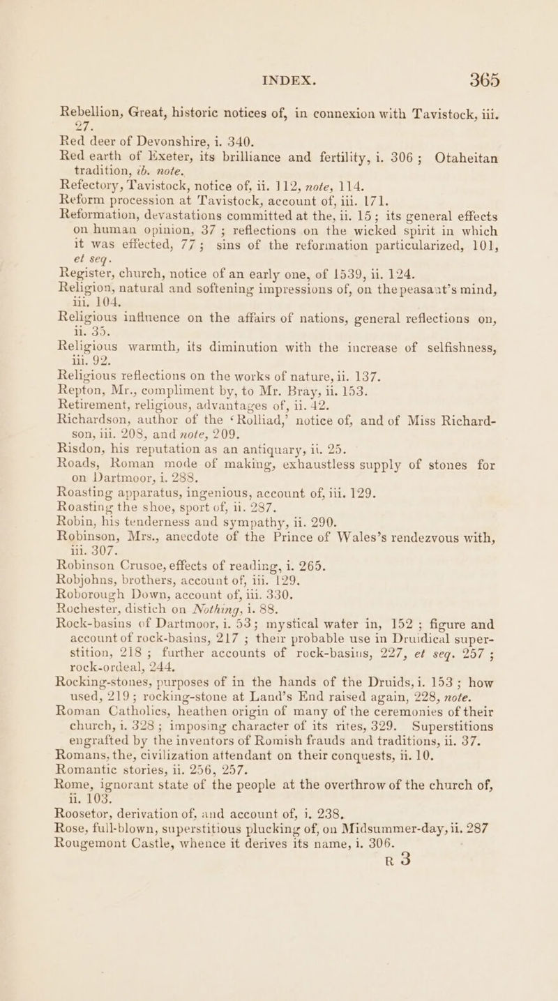 Rebellion, Great, historic notices of, in connexion with Tavistock, iii. ce Red deer of Devonshire, i. 340. Red earth of Exeter, its brilliance and fertility, i. 306; Otaheitan tradition, 2. note. Refectory, Tavistock, notice of, ii. 112, note, 114. Reform procession at Tavistock, account of, iil. 171. Reformation, devastations committed at the, ii. 15; its general effects on human opinion, 37 ; reflections on the wicked spirit in which it was effected, 77; sins of the reformation particularized, 101, et seq. Register, church, notice of an early one, of 1539, ii. 124. Religion, natural and softening impressions of, on the peasaat’s mind, ii. 104, Religious influence on the affairs of nations, general reflections on, 13g: Religious warmth, its diminution with the increase of selfishness, in1..92. Religious reflections on the works of nature, ii. 137. Repton, Mr., compliment by, to Mr. Bray, ii. 153. Retirement, religious, advantages of, ii. 42. Richardson, author of the ‘Rolliad,’ notice of, and of Miss Richard- son, 111. 208, and note, 209. Risdon, his reputation as an antiquary, il. 25. Roads, Roman mode of making, exhaustless supply of stones for on Dartmoor, i. 288, Roasting apparatus, ingenious, account of, iii. 129. Roasting the shoe, sport of, ii. 287. Robin, his tenderness and sympathy, ii. 290. Robinson, Mrs., anecdote of the Prince of Wales’s rendezvous with, il. 307. Robinson Crusoe, effects of reading, i. 265. Robjohns, brothers, account of, iii. 129. Roborough Down, account of, iii. 330. Rochester, distich on Nothing, 1. 88. Rock-basins of Dartmoor, i. 53; mystical water in, 152 ; figure and account of rock-basins, 217 ; their probable use in Druidical super- stition, 218 ; further accounts of rock-basins, 227, et seq. 257 ; rock-ordeal, 244. Rocking-stones, purposes of in the hands of the Druids, i. 153; how used, 219; rocking-stone at Land’s End raised again, 228, note. Roman Catholics, heathen origin of many of the ceremonies of their church, i. 328 ; imposing character of its rites, 329. Superstitions engrafted by the inventors of Romish frauds and traditions, ii. 37. Romans, the, civilization attendant on their conquests, ii. 10. Romantic stories, il. 256, 257. Rome, ignorant state of the people at the overthrow of the church of, u. 103. Roosetor, derivation of, and account of, i. 238, Rose, full-blown, superstitious plucking of, on Midsummer-day, ii, 287 Rougemont Castle, whence it derives its name, i. 306. R3