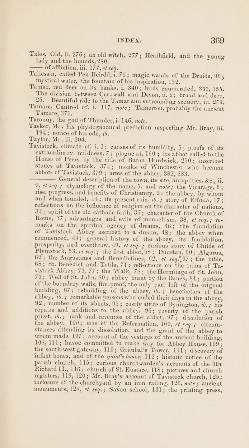 Tales, Old, ii. 276; an old witch, 277; Heathfield, and the young lady and the hounds, 280. of affliction, ili. 177, ef seq. Taliessin, called Pen-Beirdd, i. 75; magic wands of the Druids, 965 mystical water, the fountain of his inspiration, 152. Tamar, red deer on its banks, i. 340; birds enumerated, 350, 355. The division between Cornwall and Devon, ii. 2; broad and deep, 26. Beautiful ride to the Tamar and surrounding scenery, ill. 279, Tamare, Cantred of, i. 117, note; Tamerton, probably the ancient Tamare, 371. Taronuy, the god of Thunder, i. 146, note. Tasker, Mr., his physiognomical prediction respecting Mr. Bray, iii. 194; notice of his ode, id. Taylor, Mr., iii. 304. Tavistock, climate of, i. 3; causes of its humidity, 5; proofs of its extraordinary milduess, 7; plague at, 160 ; its abbot called to the House of Peers by the title of Baron Hurdwick, 250; inscribed stones at Tavistock, 374; monks of Winchester who became abbots of Tavistock, 379 ; arms of the abbey, 382, 383. General description of the town, its site, antiquities, &amp;., ii. 2, et seq.; etymology of the name, 5, and note; the Vicarage, 6; rise, progress, and benefits of Christianity, 9; the abbey, by whom and when founded, 14; its present ruin, 76. ; story of Elfrida, 17; reflections on the influence of religion on the character of nations, 34; spirit of the old catholic faith, 36; character of the Church of - Rome, 37; advantages and evils of monachism, 38, et seg.; re- marks on the spiritual agency of dreams, 46; the foundation of Tavistock Abbey ascribed to a dream, 48; the abbey when commenced, 49; general history of the abbey, its foundation, prosperity, and overthrow, 49, e¢ seg. ; curious story of Childe of Plymstock, 53, et seg. ; the first abbot,58; Dunstan, 60; Algarus, 62; the Augustines and Benedictines, 62, et seq.,97; the bible, 63; St. Benedict and Totila, 71; reflections on the ruins of Ta- vistock Abbey, 73, 77; the Walk, 78; the Hermitage of St. John, 79; Wellof St. John, 80; abbey burnt by the Danes, 81; portion of the boundary walls, fire-proof, the only part left of the original building, 87; rebuilding of the abbey, 25.; benefactors of the abbey, 2b. ; remarkable persons who ended their days in the abbey, 92; number of its abbots, 95; costly attire of Dynington, 2. ; his repairs and additions to the abbey, 96; poverty of the parish priest, 75.; rank and revenues of the abbot, 97; dissolution of the abbey, 100; sins of the Reformation, 100, e¢ seq.; circum- stances attending its dissolution, and the grant of the abbey to whom made, 107; account of the vestiges of the ancient building, 108, 111; havoc committed to make way for Abbey House, 109; the south-west gateway, 110; Grimbal’s Tower, 111; discovery of infant bones, and of the giant’s bones, 112; historic notice of the parish church, 115; curious churchwarden’s accounts of the 9th Richard II., 116; church of St. Eustace, 118; pictures and church registers, 119, 120; Mr. Bray’s account of Tavistock church, 125; inclosure of the churehyard by an iron railing, 126, note; ancient monuments, 128, e¢ seg.; Saxon school, 131; the printing press,