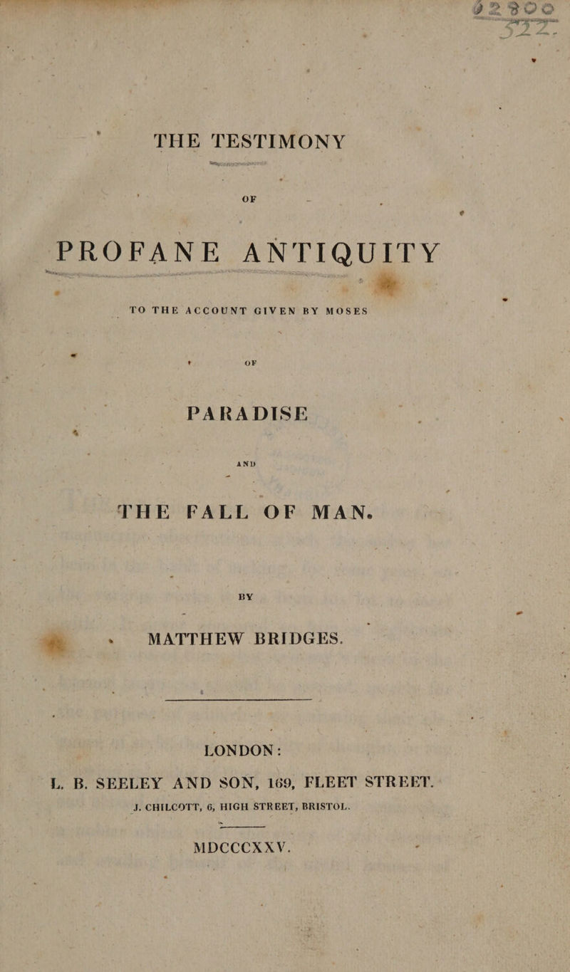 . “hke'e oe * oye ee Lew ,- “A ee vw ee eC) aS a&gt; vr 4 dn, 2 oH Wal ne i a aed _ “ - eee THE TESTIMONY at, OF PROFANE ANTIQUITY TO THE ACCOUNT GIVEN BY MOSES , PARADISE THE FALL OF MAN. * : MATTHEW BRIDGES. LONDON : L. B. SEELEY AND SON, 169, FLEET STREET. J, CHILCOTT, 6, HIGH STREET, BRISTOL. MDCCCXXV.