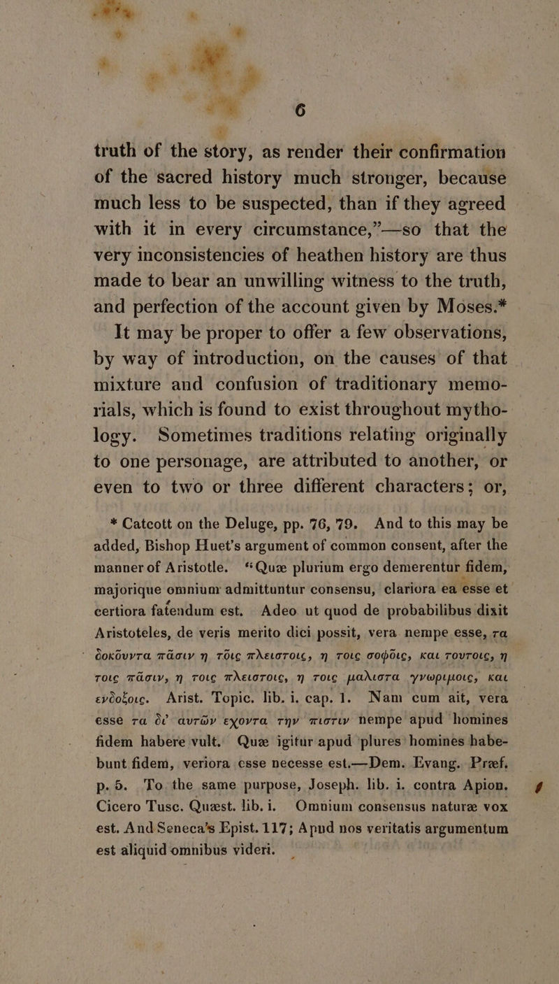 truth of the story, as render their confirmation of the sacred history much stronger, because much less to be suspected, than if they agreed with it in every circumstance,”—so that the very inconsistencies of heathen history are thus made to bear an unwilling witness to the truth, and perfection of the account given by Moses.* It may be proper to offer a few observations, by way of introduction, on the causes of that mixture and confusion of traditionary memo- rials, which is found to exist throughout mytho- logy. Sometimes traditions relating originally to one personage, are attributed to another, or even to two or three different characters; or, * Catcott on the Deluge, pp. 76,79. And to this may be added, Bishop Huet’s argument of common consent, after the manner of Aristotle. ‘Qu plurium ergo demerentur fidem, majorique omniunr admittuntur consensu, clariora ea esse et certiora fatendum est. Adeo ut quod de probabilibus dixit Aristoteles, de veris merito dici possit, vera nempe esse, ra ' dokdvyra maotv n TOLG TAELOTOLC, N TOLC BOPoLC, Kat TOVTOLC, H Tolc Tao, nN ToLe TAELoTOLC, N TOLG paLtoTa yvwplipotc, Kat evoogorc. Arist. Topic. lib. i. cap. 1. Nam cum ait, vera esse ra OC auréy exovra rnv mori nempe apud homines fidem habere vult. Que igitur apud ‘plures’ homines habe- bunt fidem, veriora esse necesse est.—Dem. Evang. Preef, p. 5. To. the same purpose, Joseph. lib. i. contra Apion. Cicero Tusc. Queest. lib. i. Omnium consensus nature vox est. And Seneca’s Epist.117; Apnd nos veritatis argumentum est aliquid omnibus vider. |