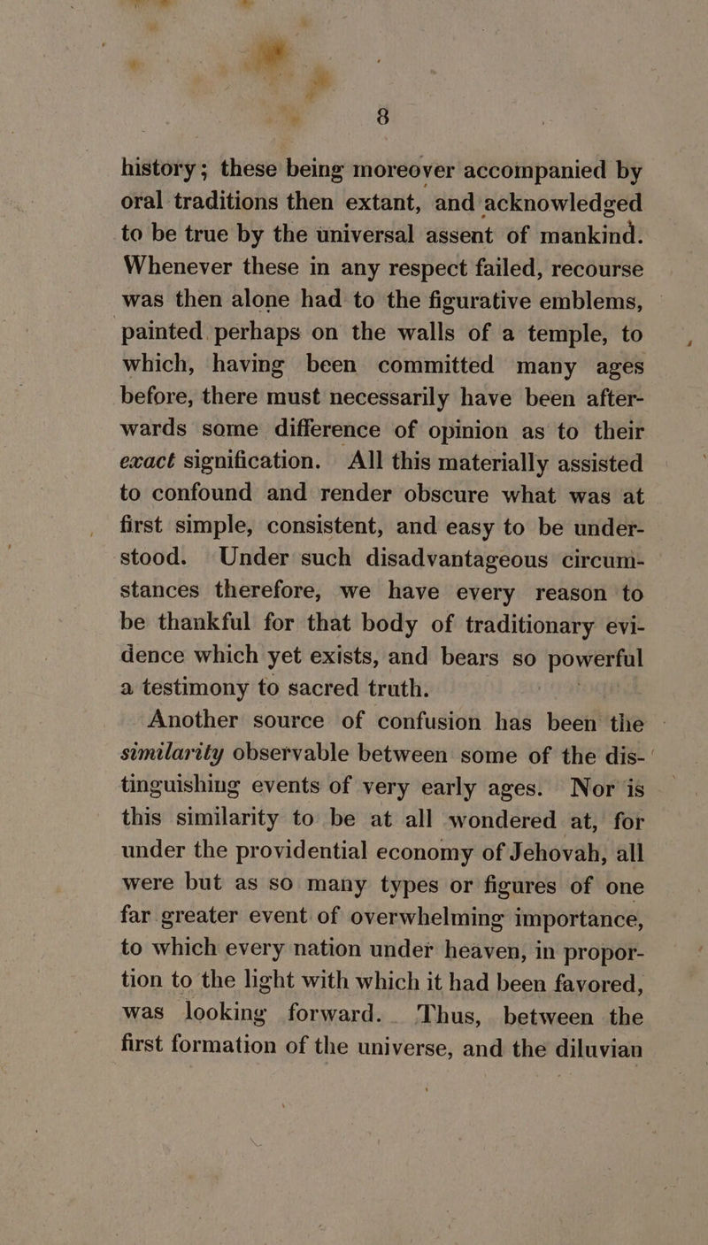 history; these being moreover accompanied by oral traditions then extant, and acknowledged to be true by the universal assent of mankind. Whenever these in any respect failed, recourse was then alone had to the figurative emblems, — painted. perhaps on the walls of a temple, to which, having been committed many ages before, there must necessarily have been after- wards some difference of opinion as to their exact signification. All this materially assisted to confound and render obscure what was at first simple, consistent, and easy to be under- stood. Under such disadvantageous circum- stances therefore, we have every reason to be thankful for that body of traditionary evi- dence which yet exists, and bears so powerful a testimony to sacred truth. Another source of confusion has been the - similarity observable between some of the dis-' tinguishing events of very early ages. Nor jis this similarity to be at all wondered at, for under the providential economy of Jehovah, all were but as so many types or figures of one far greater event of overwhelming importance, to which every nation under heaven, in propor- tion to the light with which it had been favored, was looking forward. Thus, between the first formation of the universe, and the diluviau