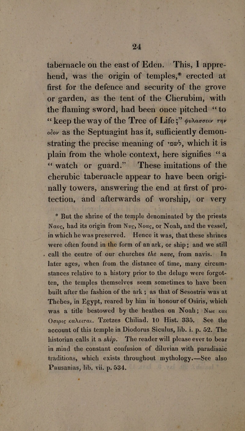 tabernacle on the east of Eden. — This, I appre- hend, was the origin of temples,* erected at first for the defence and security of the grove or garden, as the tent of the Cherubim, with the flaming sword, had been once pitched “to ‘‘keep the way of the Tree of Life ;” guvraccew rn» _ ody as the Septuagint has it, sufficiently demon- strating the precise meaning of ‘wb, which it is plain from the whole context, here signifies ‘‘a ‘“‘watch or guard.” These imitations of the cherubic tabernacle appear to have been origi- nally towers, answering the end at first of pro- tection, and afterwards of worship, or very * But the shrine of the temple denominated by the priests Naoc, had its origin from Nuc, Noac, or Noah, and the vessel, in which he was preserved. Hence it was, that these shrines were often found in the form of an ark, or ship; and we still . call the centre of our churches the nave, from navis. In later ages, when from the distance of time, many circum- stances relative to a history prior to the deluge were forgot- ten, the temples themselves seem sometimes to have been — built after the fashion of the ark ; as that of Sesostris was at Thebes, in Egypt, reared by him in honour of Osiris, which was a title bestowed by the heathen on Noah; Nwe rac Oorpic kaderrar, Tzetzes Chiliad. 10 Hist. 335. See the account of this temple in Diodorus Siculus, lib. i. p. 52. The historian calls it a ship. The reader will please ever to bear in mind the constant confusion of diluvian with paradisaic traditions, which exists throughout mythology.—See also Pausanias, lib. vil. p. 534. |