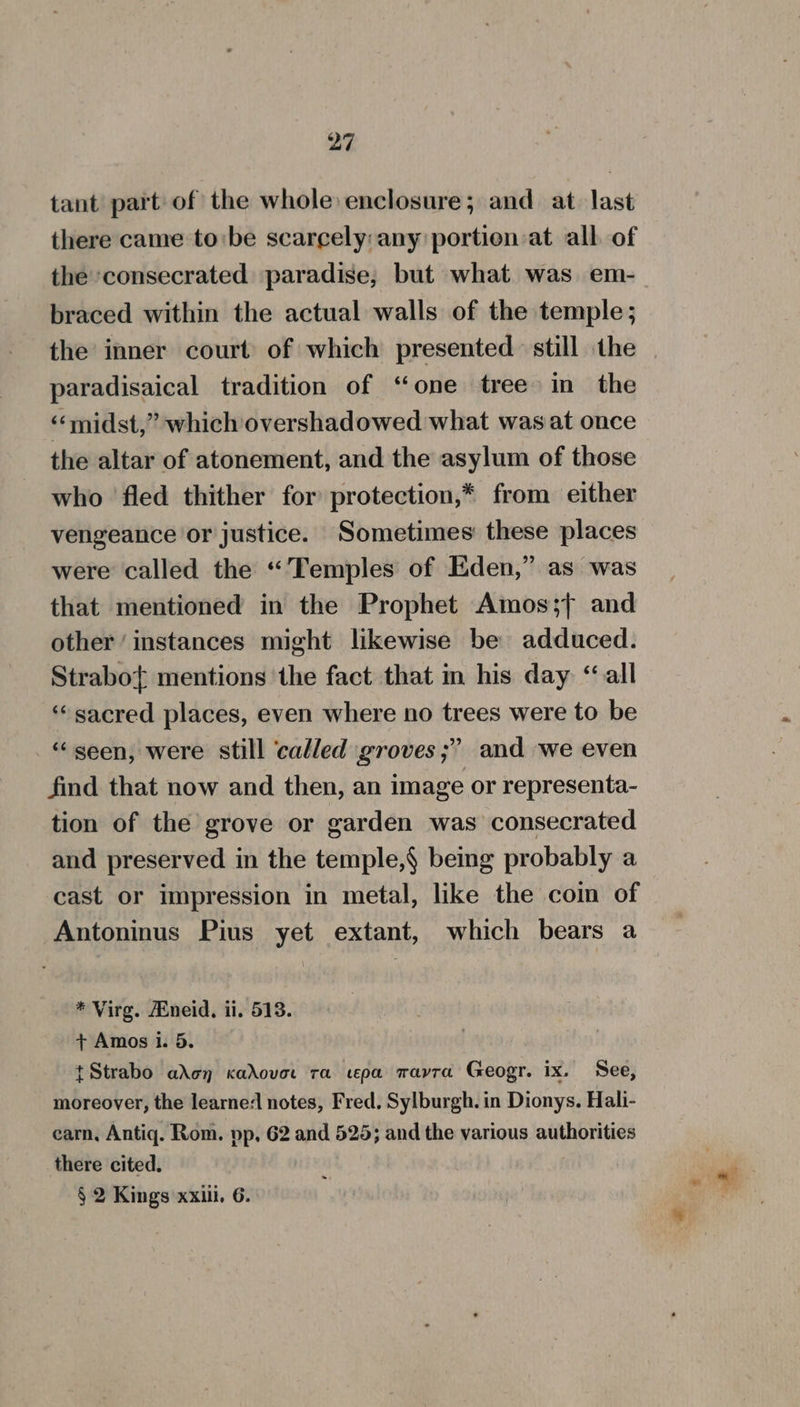 tant part of the whole enclosure; and at last there came tobe scarcely: any portien at all of the consecrated paradise, but what. was em- braced within the actual walls of the temple; paradisaical tradition of “one tree in the “midst,” which overshadowed what was at once the altar of atonement, and the asylum of those who fled thither for protection,* from either vengeance or justice. Sometimes these places were called the “Temples of Eden,” as was that mentioned in the Prophet Amos;{, and other ‘instances might likewise be adduced. Strabof mentions the fact that in his day ‘all ‘sacred places, even where no trees were to be “geen, were still ‘called groves ;” and we even find that now and then, an image or representa- tion of the grove or garden was consecrated and preserved in the temple,§ being probably a cast or impression in metal, like the coin of Antoninus Pius yet extant, which bears a * Virg. Mneid, ii. 518. + Amos i. 5. tStrabo aden cadovort ra cepa wavra Geogr. ix. See, moreover, the learne/ notes, Fred. Sylburgh. in Dionys. Hali- carn, Antiq. Rom. pp, 62 and 525; and the various authorities there cited.