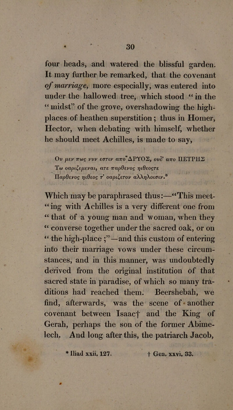 four heads, and watered the blissful garden. It. may further be remarked, that the covenant of marriage, more especially, was entered into under the hallowed. tree,. which stood “in the ‘“‘midst” of the grove, overshadowing the high- places: of heathen superstition ; thus in Homer, Hector, when debating with himself, whether he should meet Achilles, is made to say, Ov pev tue vey esr aro APYOX, ove’ aro HETPHE: Tw oapidepevat, are wapOevoc yiOeocre “TlapOevoe nOeoc 7° oapierov adAnAovoty.™ Which may be paraphrased thus:—‘This meet- “ing with Achilles is a very different one from “that of a young man and woman, when they ‘“ converse together under the sacred oak, or on ‘“the high-place ;” —and this custom of entering into their marriage vows under these circum- stances, and in this manner, was undoubtedly derived from the original institution of that sacred state in paradise, of which so many tra- ditions had reached them. Beershebah, we find, afterwards, was the’ scene of «another covenant between Isaact and the King of Gerah, perhaps the son of the former Abime- lech, And long after this, the patriarch Jacob, * [liad xxii, 127. + Gen, xxvi, 33.