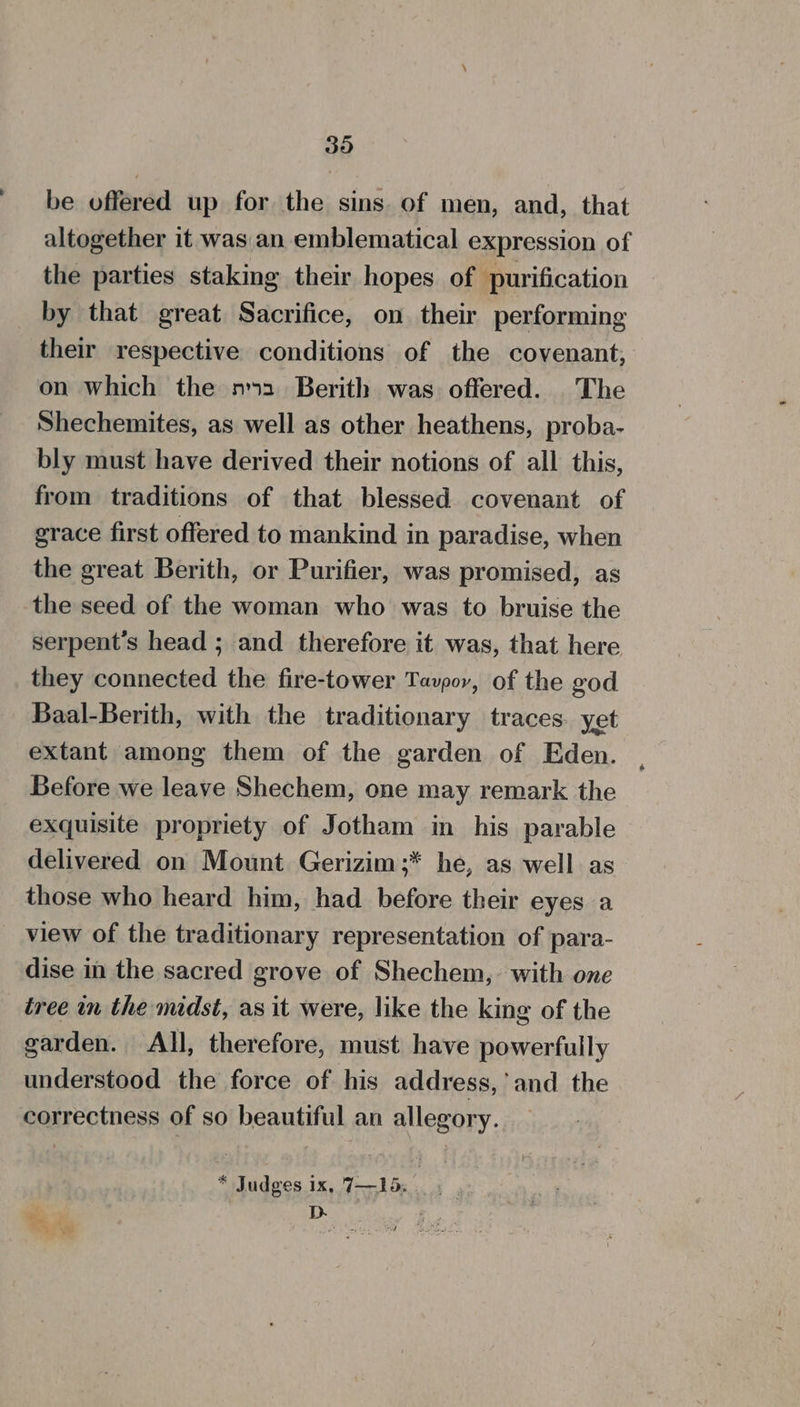 30 be offered up for the sins. of men, and, that altogether it was an emblematical expression of the parties staking their hopes of purification by that great Sacrifice, on their performing their respective conditions of the covenant, on which the m2 Berith was offered. The Shechemites, as well as other heathens, proba- bly must have derived their notions of all this, from traditions of that blessed covenant of grace first offered to mankind in paradise, when the great Berith, or Purifier, was promised, as the seed of the woman who was to bruise the serpent’s head ; and therefore it was, that here they connected the fire-tower Tavpor, of the god Baal-Berith, with the traditionary traces. yet extant among them of the garden of Eden. Before we leave Shechem, one may remark the exquisite propriety of Jotham in his parable delivered on Mount Gerizim;* he, as well. as those who heard him, had before their eyes a view of the traditionary representation of para- dise in the sacred grove of Shechem, with one tree in the midst, as it were, like the king of the garden. All, therefore, must have powerfully understood the force of his address, and the correctness of so beautiful an allegory. * Judges ix, 7—1d. D. ’ F