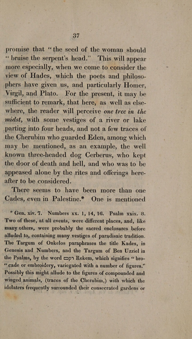 promise that “the seed of the woman should ‘‘ bruise the serpent’s head.” This will appear more especially, when we come to consider the view of Hades, which the poets and _ philoso- phers have given us, and particularly Homer, Virgil, and Plato. For the present, it may be sufficient to remark, that here, as well as else- where, the reader will perceive one tree in the midst, with some vestiges of a river or lake parting into four heads, and not a few traces of the Cherubim who guarded Eden, among which may be mentioned, as-an example, the well known three-headed dog Cerberus, who kept the door of death and hell, and who was to be appeased alone by the rites and offerings here- after to be considered. There seems to have been more than one Cades, even in Palestine.* One is mentioned * Gen, xiv.'7. Numbers xx. 1, 14,16. Psalm xxix. 8. Two of these, at all events, were different places, and, like many others, were probably the sacred enclosures before alluded to, containing many vestiges of paradisaic tradition. The Targum of Onkelos paraphrases the title Kades, in Genesis and Numbers, and the Targum of Ben Uzziel in the Psalms, by the word mp Rekem, which signifies “ bro- “cade or embroidery, variegated with a number of figures.” Possibly this might allude to the figures of compounded and winged animals, (traces of the Cherubim,) with which the idolaters frequently surrounded their consecrated gardens or