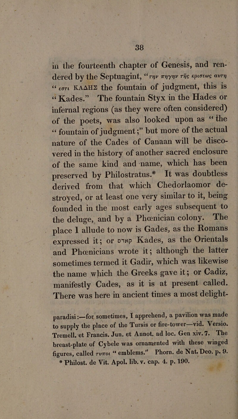 in the fourteenth chapter of Genesis, and ren-— dered by the Septuagint, “ony TNYNY Tie KPLGEWS AUTH core KASH the fountain of judgment, this 1s ‘“ Kades.” The fountain Styx in the Hades or infernal regions (as they were often considered) _ of the poets, was also looked upon as “the “ fountain of judgment ;” but more of the actual nature of the Cades of Canaan will be disco- vered in the history of another sacred enclosure of the same kind and ‘name, which has been preserved by Philostratus.* It was doubtless — derived from that which Chedorlaomor de- stroyed, or at least one very similar to it, being founded in the most early ages subsequent to the deluge, and by a Pheenician colony. The place I allude to now is Gades, as the Romans expressed it; or o1xp Kades, as the Orientals and Pheenicians wrote it; although the latter sometimes termed it Gadir, which was likewise the name which the Greeks gave it; or Cadiz, manifestly Cades, as it is at present called. There was here in ancient times a most delight- paradisi:—for sometimes, I apprehend, a pavilion was made to supply the place of the Tursis or fire-tower—vid. Versio. Tremell. et Francis. Jun. et Annot. ad loc. Gen xiv.7. The breast-plate of Cybele was ornamented with these winged figures, called rv7o. “emblems.” Phorn. de Nat. Deo. p. 9. * Philost. de Vit. Apol. lib. v. cap. 4. p. 190. 5 et