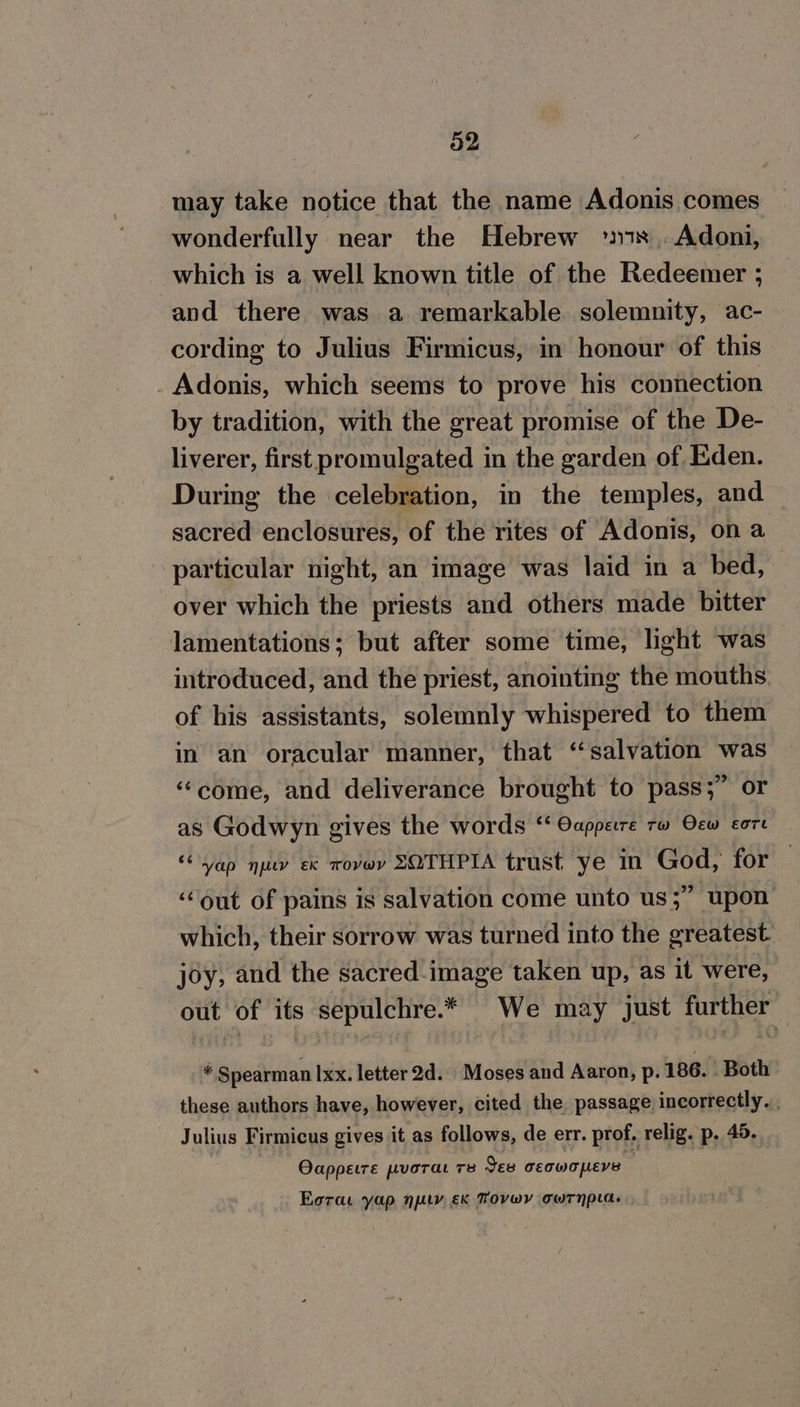 32 may take notice that the name Adonis comes wonderfully near the Hebrew °78 ,. Adoni, which is a well known title of the Redeemer ; and there was a remarkable solemnity, ac- cording to Julius Firmicus, in honour of this Adonis, which seems to prove his connection by tradition, with the great promise of the De- liverer, first promulgated in the garden of, Eden. During the celebration, in the temples, and sacred enclosures, of the rites of Adonis, on a particular night, an image was laid in a bed, over which the priests and others made bitter lamentations; but after some time, light was introduced, and the priest, anointing the mouths of his assistants, solemnly whispered to them in an oracular manner, that ‘salvation was ‘come, and deliverance brought to pass;” or as Godwyn gives the words ‘‘ Oappere rw Oew core ‘yap nu ex wovwy SOTHPIA trust ye in God, for ‘out of pains is salvation come unto us;” upon which, their sorrow was turned into the greatest. joy, and the sacred image taken up, as it were, out of its sepulchre.* We may just further . Spearman Ixx. letter 2d. Moses and Aaron, p. 186. . Both these authors have, however, cited the passage incorrectly. . Julius Firmicus gives it as follows, de err. prof. relig. p. 45. | | Oappetre puorat 78 See ceowopers ¢ Eorae yap ney €k Tovwyv cwrnpla.