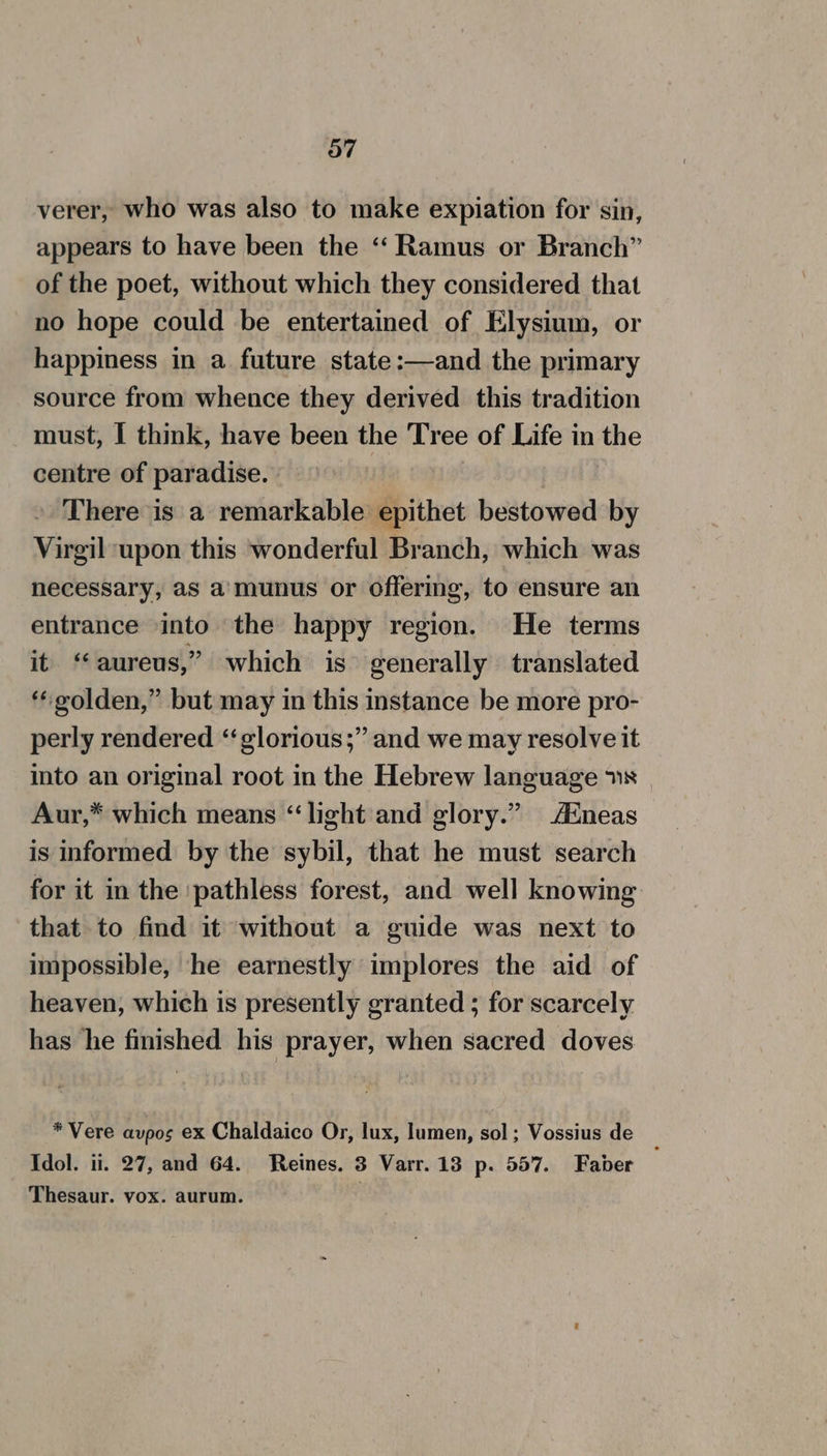 verer, who was also to make expiation for sin, appears to have been the ‘“‘ Ramus or Branch” of the poet, without which they considered that no hope could be entertained of Elysium, or happiness in a future state:—and the primary source from whence they derived this tradition must, I think, have been the Tree of Life in the centre of paradise. ; » There is a remarkable epithet bestowed by Virgil upon this wonderful Branch, which was necessary, as a'munus or offering, to ensure an entrance into the happy region. He terms it ‘aureus,” which is generally translated ‘*eolden,” but may in this instance be more pro- perly rendered ‘“glorious;” and we may resolve it into an original root in the Hebrew language 1s Aur,* which means “light and glory.” Aineas is informed by the sybil, that he must search for it in the ‘pathless forest, and well knowing that to find it without a guide was next to impossible, he earnestly implores the aid of heaven, which is presently granted ; for scarcely has he finished his prayer, when sacred doves * Vere avpos ex Chaldaico Or, lux, lumen, sol; Vossius de Idol. ii. 27, and 64. Reines. 3 Varr. 13 p. 557. Faber Thesaur. vox. aurum.