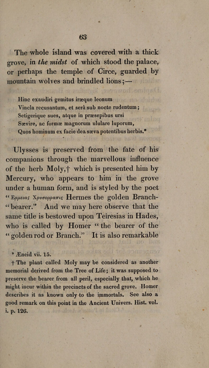 The whole island was covered with a thick grove, in the midst of which stood the palace, or perhaps the temple of Circe, guarded by mountain wolves and brindled lions ;— Hinc exaudiri gemitus irzeque leonum Vincla recusantum, et sera sub nocte rudentum ; Setigerique sues, atque in presepibus ursi - Sevire, ac formz magnorum ululare luporum, Quos hominum ex facie dea seva potentibus herbis.* Ulysses is preserved from the fate of his companions through the marvellous influence of the herb Moly,} which is presented him by Mercury, who appears to him in the grove under a human form, and is styled by the poet ‘¢ Eppecas Xpvoopparcc Hermes the golden Branch- ‘‘bearer.” And we may here observe that the same title is bestowed upon Teiresias in Hades, who is called by Homer ‘the bearer of the “voldenrod or Branch.” It is also remarkable * /Eneid vii. 15. + The plant called Moly may be considered as another memorial derived from the Tree of Life; it was supposed to preserve the bearer from all peril, especially that, which he might incur within the precincts of the sacred grove. Homer describes it as known only to the immortals. See also a good remark on this point in the Ancient Univers. Hist. vol. i, p. 126. |