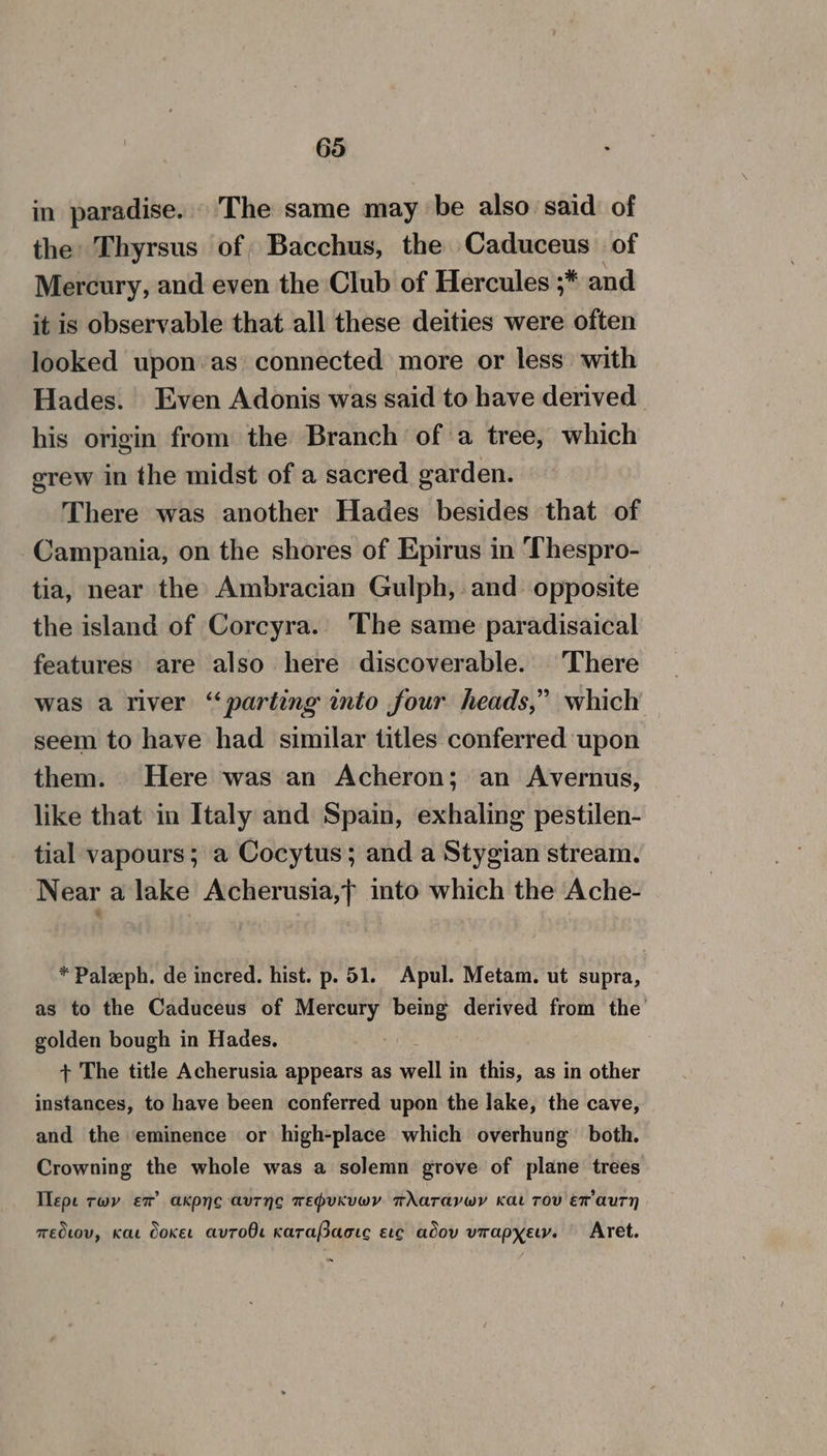 in paradise. The same may be also said. of the Thyrsus of Bacchus, the Caduceus of Mercury, and even the Club of Hercules ;* and it is observable that all these deities were often looked upon:as connected more or less with Hades. Even Adonis was said to have derived his origin from the Branch of a tree, which erew in the midst of a sacred garden. There was another Hades besides that of Campania, on the shores of Epirus in Thespro- tia, near the Ambracian Gulph, and opposite the island of Corcyra. The same paradisaical features are also here discoverable. There was a river “parting into four heads,” which seem to have had similar titles conferred upon them. Here was an Acheron; an Avernus, like that in Italy and Spain, exhaling pestilen- tial vapours; a Cocytus; and a Stygian stream. Near a lake Acherusia,&gt; into which the Ache- * Paleph. de incred. hist. p. 51. Apul. Metam. ut supra, as to the Caduceus of Mercury Hen derived from the’ golden bough in Hades. a + The title Acherusia appears as tne in this, as in other instances, to have been conferred upon the lake, the cave, and the eminence or high-place which overhung both. Crowning the whole was a solemn grove of plane trees Ilepe twv ex’ akpno aurnc wepuKuvwy wAaTavwY Kat TOV Ex auUTH medtov, Kat Ooket avToO Karafsacic ec adov vrapyew. Aret.