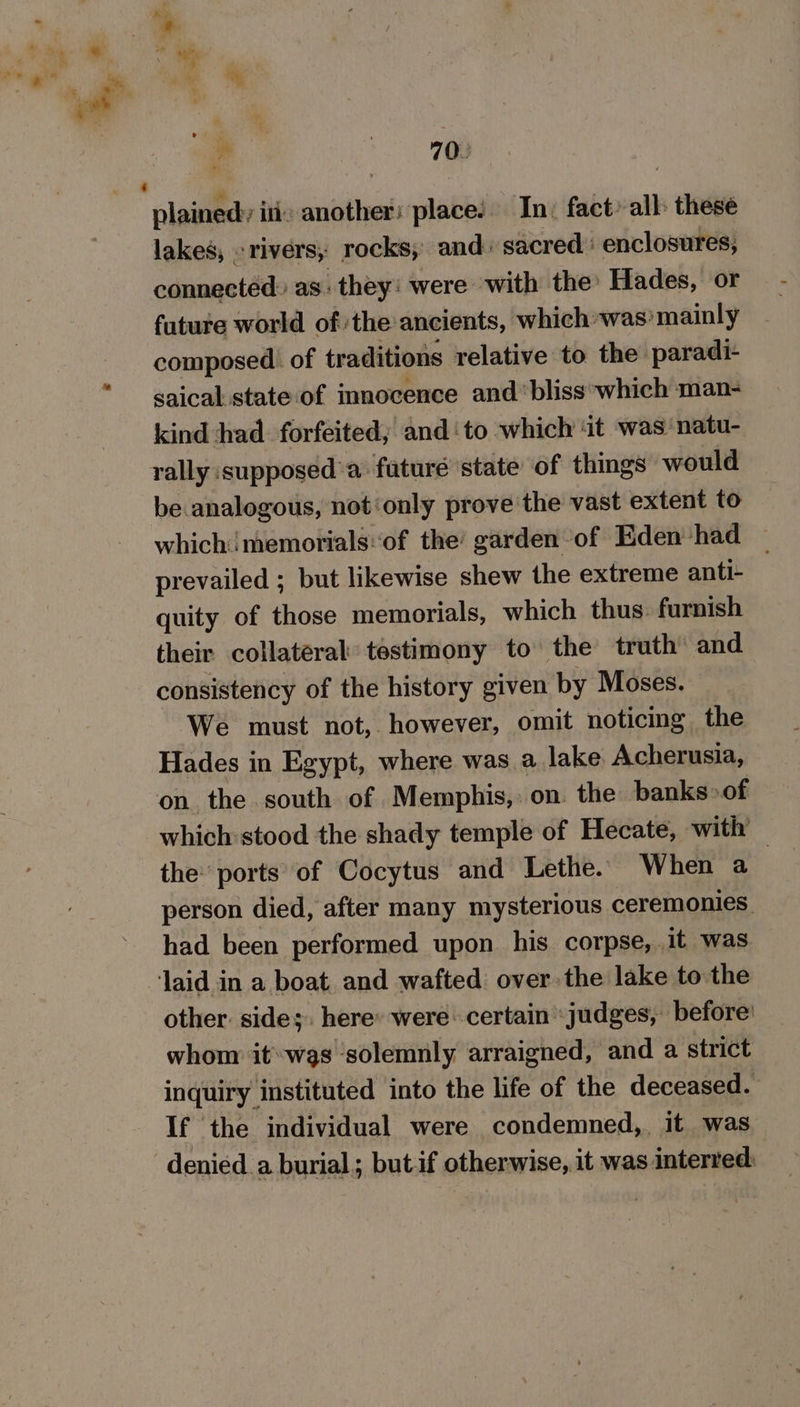 a ee plained: iti: another: place! In: fact’ all: these lakes, rivers, rocks, and: sacred’ enclosures, connected: as. they: were with the Hades, or future world of the ancients, which was’ mainly composed. of traditions relative to the paradi- saical state of innocence and‘ bliss ‘which man- kind had forfeited; and ‘to which it was natu- rally supposed’a faturé state of things would be analogous, not‘only prove the vast extent to which memorials‘of the’ garden of Eden had prevailed ; but likewise shew the extreme anti- quity of those memorials, which thus. furnish their collateral’ testimony to the truth’ and consistency of the history given by Moses. We must not, however, omit noticing the Hades in Egypt, where was a lake Acherusia, on. the south of Memphis, on. the banks» of which stood the shady temple of Hecate, with the: ports of Cocytus and Lethe. When a | person died, after many mysterious ceremonies. had been performed upon his corpse, .1t was laid in a boat. and wafted over. the lake to the other. sides. here» were: certain judges, before’ whom it«was solemnly arraigned, and a strict inquiry instituted into the life of the deceased. If the individual were condemned,. it was denied a burial; but if otherwise, it was interred: