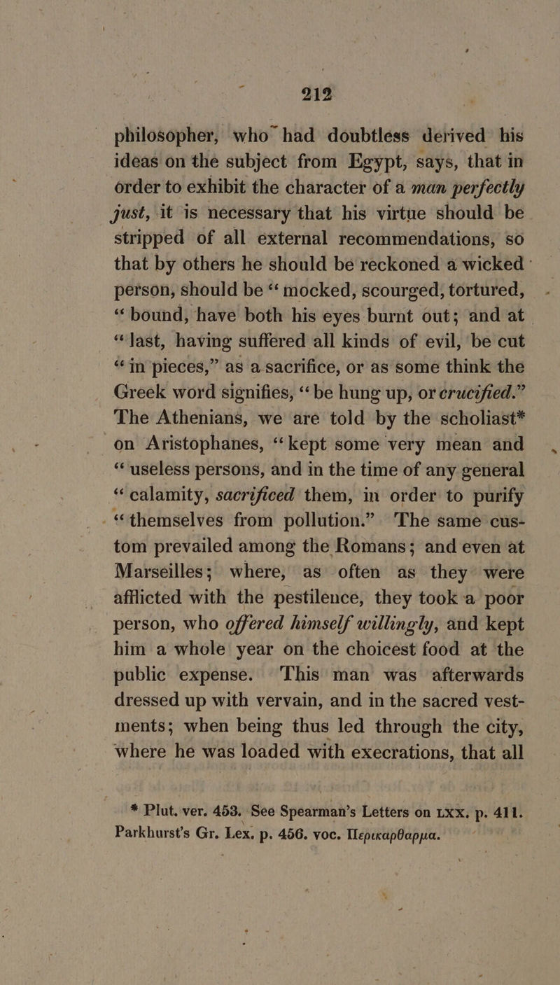 philosopher, who had doubtless derived his ideas on the subject from Egypt, says, that in order to exhibit the character of a man perfectly just, it is necessary that his virtue should be stripped of all external recommendations, so that by others he should be reckoned a wicked person, should be “‘ mocked, scourged, tortured, “bound, have both his eyes burnt out; and at “last, having suffered all kinds of evil, be cut “in pieces,” as a-sacrifice, or as some think the Greek word signifies, ‘be hung up, or crucified.” The Athenians, we are told by the scholiast* on Aristophanes, ‘kept some very mean and ‘“‘ useless persons, and in the time of any general “calamity, sacrificed them, in order to purify “themselves from pollution.” The same cus- tom prevailed among the Romans; and even at Marseilles; where, as often as they were afflicted with the pestilence, they took a poor person, who offered himself willingly, and kept him a whole year on the choicest food at the public expense. This man was afterwards dressed up with vervain, and in the sacred vest- ments; when being thus led through the city, where he was loaded with execrations, that all * Plut. ver. 453. See Spedithas Letters on LXx. p. 411. Parkhurst’s Gr. Lex. p: 456. voc. pelted