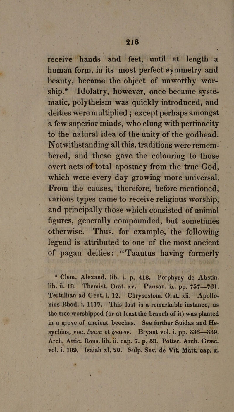 receive hands and feet, until at length a human form, in its most perfect symmetry and beauty, became the object of unworthy wor- -ship.* Idolatry, however, once became syste- matic, polytheism was quickly introduced, and deities were multiplied ; except perhaps amongst a few superior minds, who clung with pertinacity to the natural idea of the unity of the godhead. Notwithstanding all this, traditions were remem- bered, and these gave the colouring to those overt acts of total apostacy from the true God, which were every day growing more universal. From the causes, therefore, before mentioned, various types came to receive religious worship, and principally those which consisted of animal | figures, generally compounded, but sometimes otherwise. Thus, for example, the following legend is attributed to one of the most ancient of pagan deities: “Taautus having formerly * Clem. Alexand. lib. i. p, 418. Porphyry de Abstin. lib. ii. 18. Themist. Orat. xv. Pausan. ix. pp. 757—761. Tertullian ad Gent. i. 12. Chrysostom. Orat. xii. Apollo- nius Rhod. i. 1117. This last is a remarkable instance, as the tree worshipped (or at least the branch of it) was planted in a grove of ancient beeches. See further Suidas and He- sychius, voc. foava et Loayov. Bryant vol. i. pp- 336—339. Arch. Attic, Rous. lib. ii. cap. 7. p. 53. Potter. Arch, Grae. vol. i. 189, Isaiah xl, 20. Sulp. Sev. de Vit. Mart. cap. x. +