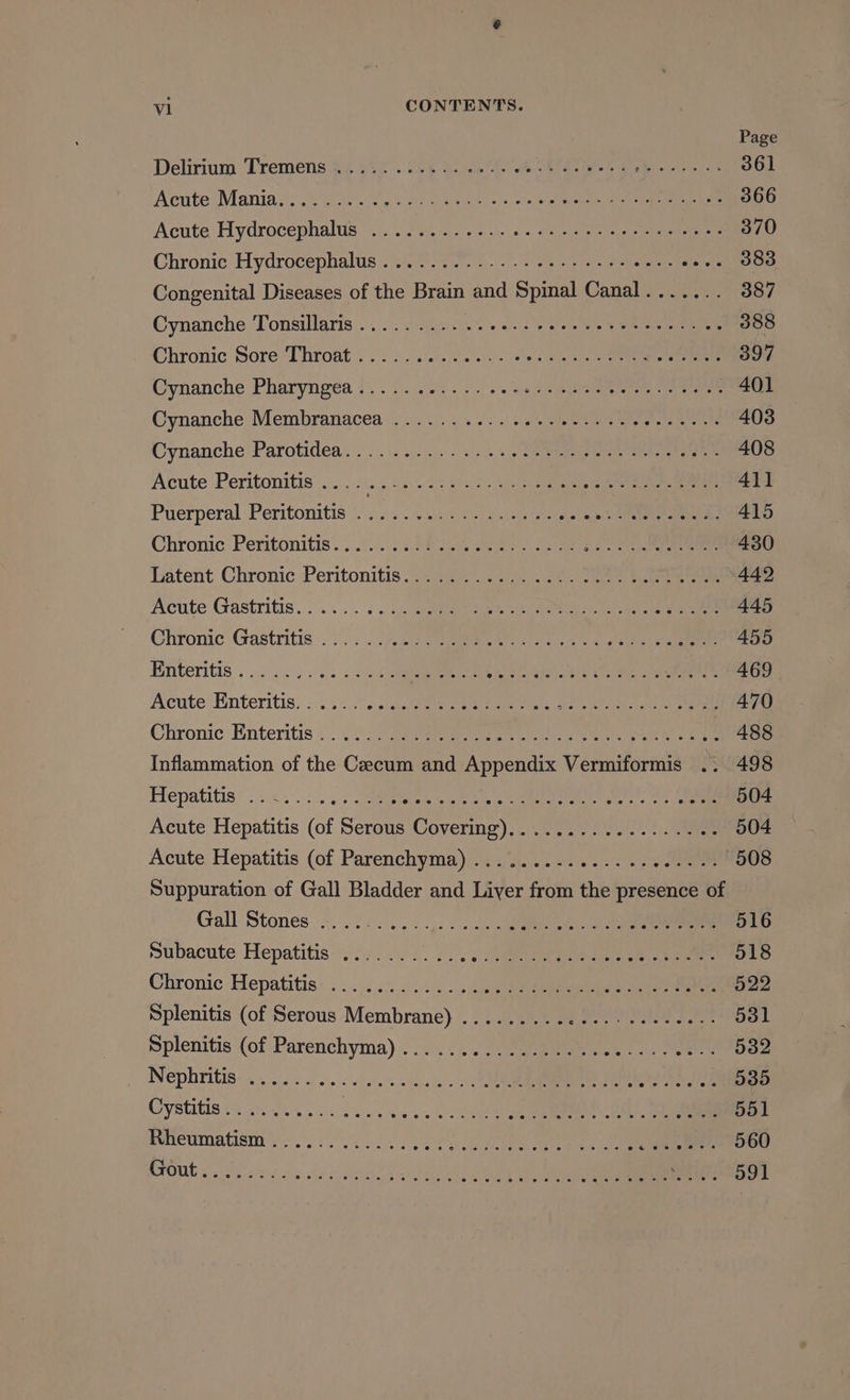 vi CONTENTS. Page Delirium Tremens £4 447). 32¢ 4. 2) eee mg et ae 361 Acute’ Mania.’-. 2 tector + decid vatece Wits) eaten ane te ee a 366 Acute Hydrocephalus. \...°. 2 S20. ois. ape © eis 370 Chronie Hydrocephalus. -atse7. 4... Me eee see- O00 Congenital Diseases of the Brain and Spimal Canal....... 387 Cynanche Tonsillaris......... NR Spa Be) oi 388 Chronic Sore Throat i . 5 2.40.00). hos yes Aen eee 397 Cynanche Pharyngea.t.. o. .o:. 5. os es 2p eee ee ere Cynanche Membranacea 2.2) 2.5.) S2 gee ee eens 403 Cynanche' Parotidéa:: :) ic2- 1-5 2+.) oS eee eee 408 Acute Peritonitis 2.015 25:.2 tage 5.5) uereiee te 411 Puerperal Peritonitis: . . 22... 2:0) ae eels eee 415 Chronic:Peritonitis. . 2/1... 7 )ioo see Sine ne oe 430 Latent Chronic :Peritonitis {233)) 4: 4.5 .28- sae tune ee 442 acute Gastritis... ..‘c «tues nae ia es eis tne ea 445 Ghronic:Gastritis .\). . . Ae eerie ee eee eee 455 Enteritis &lt;2.) )s. nee Feri Soe: bieneausge radi os aus at erene 469 Acute! Enteritis. «...::. steerer emeieed a ponte aks ae aesee eee e ta Chronic Enteritis...) 7aiaetaemt ieee oe ene 488 Inflammation of the Czecum and Appendix Vermiformis .. 498 Hepatitis’): +....:. 5: Joeippeew ss ne hee a ce eee ee Acute Hepatitis (of Serous Covering)... .2054 -0s. 2 nee 504 Acute Hepatitis (of Parenchyma)....... Mia. a 508 Suppuration of Gall Bladder and Liver from the presence of Gall Stones. 21+: ....,. ee oo Subacute: Hepatitis &lt;1: 102.25 2 eee te ee O18 Chronic: Hepatitis: ....:2 55.0... . eee eee 522 Splenitis (of Serous Membrane) ..........:-...------- 581 Splenitis {of Parenchyma).......).:eeeeee ones eee 532 Nephritis. 0.3.55. 0.5&lt;sa% 2a ss | ee Cy SUIS 22 orgie iit) Aisin, Agave eI OAS AS, eae 551 eneumetionmyS., 21/5. 5 0 5 Cee ae ee ee ee ree Ls 560 22 Ore a8 6 10 08) 68 e eal oe! el Jose 6: se se) wife! Ie) OL fe fol fod al) wh MUSA) PRmietaro mm MeMner Os