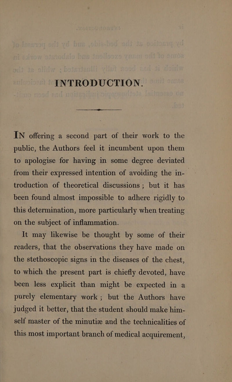 INTRODUCTION. IN offering a second part of their work to the public, the Authors feel it incumbent upon them to apologise for having in some degree deviated from their expressed intention of avoiding the in-— troduction of theoretical discussions ; but it has been found almost impossible to adhere rigidly to this determination, more particularly when treating on the subject of inflammation. It may likewise be thought by some of their readers, that the observations they have made on the stethoscopic signs in the diseases of the chest, to which the present part is chiefly devoted, have been less explicit than might be expected in a purely elementary work ; but the Authors have judged it better, that the student should make him- self master of the minutiz and the technicalities of this most important branch of medical acquirement,