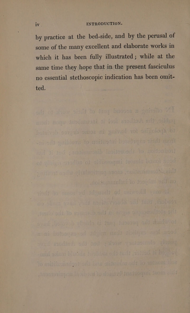 by practice at the bed-side, and by the perusal of some of the many excellent and elaborate works in which it has been fully illustrated; while at the same time they hope that in the present fasciculus no essential stethoscopic indication has been omit- ted.